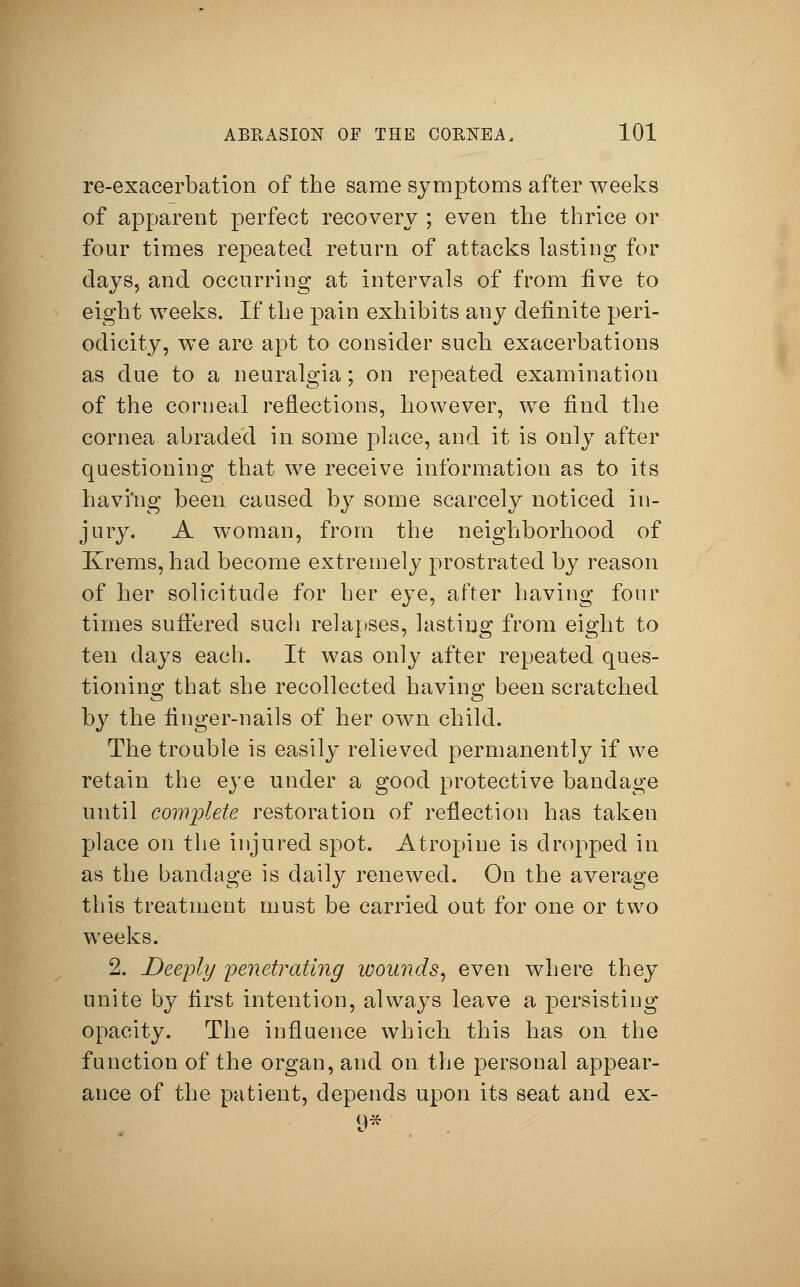 re-exacerbation of the same symptoms after weeks of apparent perfect recovery ; even the thrice or four times repeated return of attacks lasting for days, and occurring at intervals of from five to eight weeks. If the pain exhibits any definite peri- odicity, we are apt to consider such exacerbations as due to a neuralgia; on repeated examination of the corneal reflections, however, we find the cornea abraded in some place, and it is only after questioning that we receive information as to its havi'ng been caused by some scarcely noticed in- jury. A woman, from the neighborhood of Krems, had become extremely prostrated by reason of her solicitude for her eye, after having four times suffered such relapses, lasting from eight to ten days each. It was only after repeated ques- tioning that she recollected having been scratched by the finger-nails of her own child. The trouble is easily relieved permanently if we retain the eye under a good protective bandage until complete restoration of reflection has taken place on the injured spot. Atropine is dropped in as the bandage is daily renewed. On the average this treatment must be carried out for one or two weeks. 2. Deeply penetrating wounds, even where they unite by first intention, always leave a persisting opacity. The influence which this has on the function of the organ, and on the personal appear- ance of the patient, depends upon its seat and ex- 9*