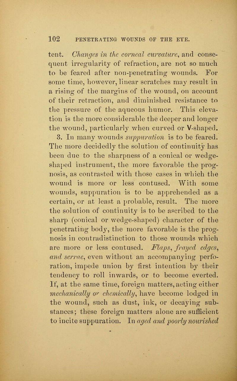 tent. Changes in the corneal curvature, and conse- quent irregularity of refraction, are not so much to be feared after non-penetrating wounds. For some time, however, linear scratches may result in a rising of the margins of the wound, on account of their retraction, and diminished resistance to the pressure of the aqueous humor. This eleva- tion is the more considerable the deeper and longer the w7ound, particularly when curved or V-shaped. 3. In many wounds suppuration is to be feared. The more decidedly the solution of continuity has been due to the sharpness of a conical or wedge- shaped instrument, the more favorable the prog- nosis, as contrasted with those cases in which the wound is more or less contused. With some wounds, suppuration is to be apprehended as a certain, or at least a probable, result. The more the solution of continuity is to be ascribed to the sharp (conical or wedge-shaped) character of the penetrating body, the more favorable is the prog- nosis in contradistinction to those wounds which are more or less contused. Maps, frayed edges, and serrae, even without an accompanying perfo- ration, impede union by first intention by their tendency to roll inwards, or to become everted. If, at the same time, foreign matters, acting either mechanically or chemically, have become lodged in the wound, such as dust, ink, or decaying sub- stances; these foreign matters alone are sufficient to incite suppuration. In aged and poorly nourished