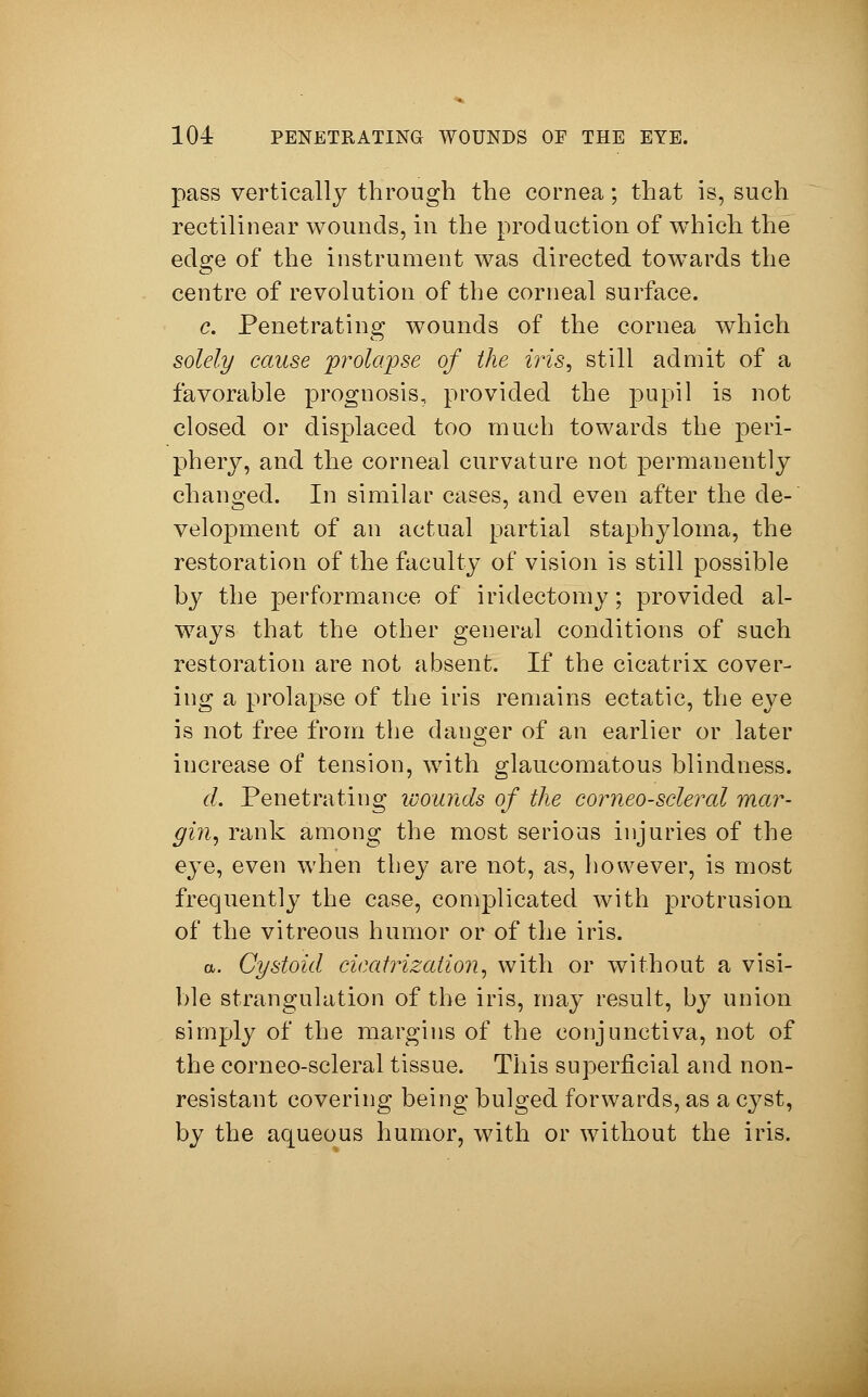 pass vertically through the cornea; that is, such rectilinear wounds, in the production of wThich the edge of the instrument was directed towTards the centre of revolution of the corneal surface. c. Penetrating wounds of the cornea which solely cause prolapse of the iris, still admit of a favorahle prognosis, provided the pupil is not closed or displaced too much towards the peri- phery, and the corneal curvature not permanently changed. In similar cases, and even after the de- velopment of an actual partial staphyloma, the restoration of the faculty of vision is still possible by the performance of iridectomy; provided al- ways that the other general conditions of such restoration are not absent. If the cicatrix cover- ing a prolapse of the iris remains ectatic, the eye is not free from the danger of an earlier or later increase of tension, with glaucomatous blindness. d. Penetrating wounds of the corneo-sclercd mar- gin, rank among the most serious injuries of the eye, even when they are not, as, however, is most frequently the case, complicated with protrusion of the vitreous humor or of the iris. a. Cystoid cicatrization, with or without a visi- ble strangulation of the iris, may result, by union simply of the margins of the conjunctiva, not of the corneo-scleral tissue. This superficial and non- resistant covering being bulged forwards, as a cyst, by the aqueous humor, with or without the iris.