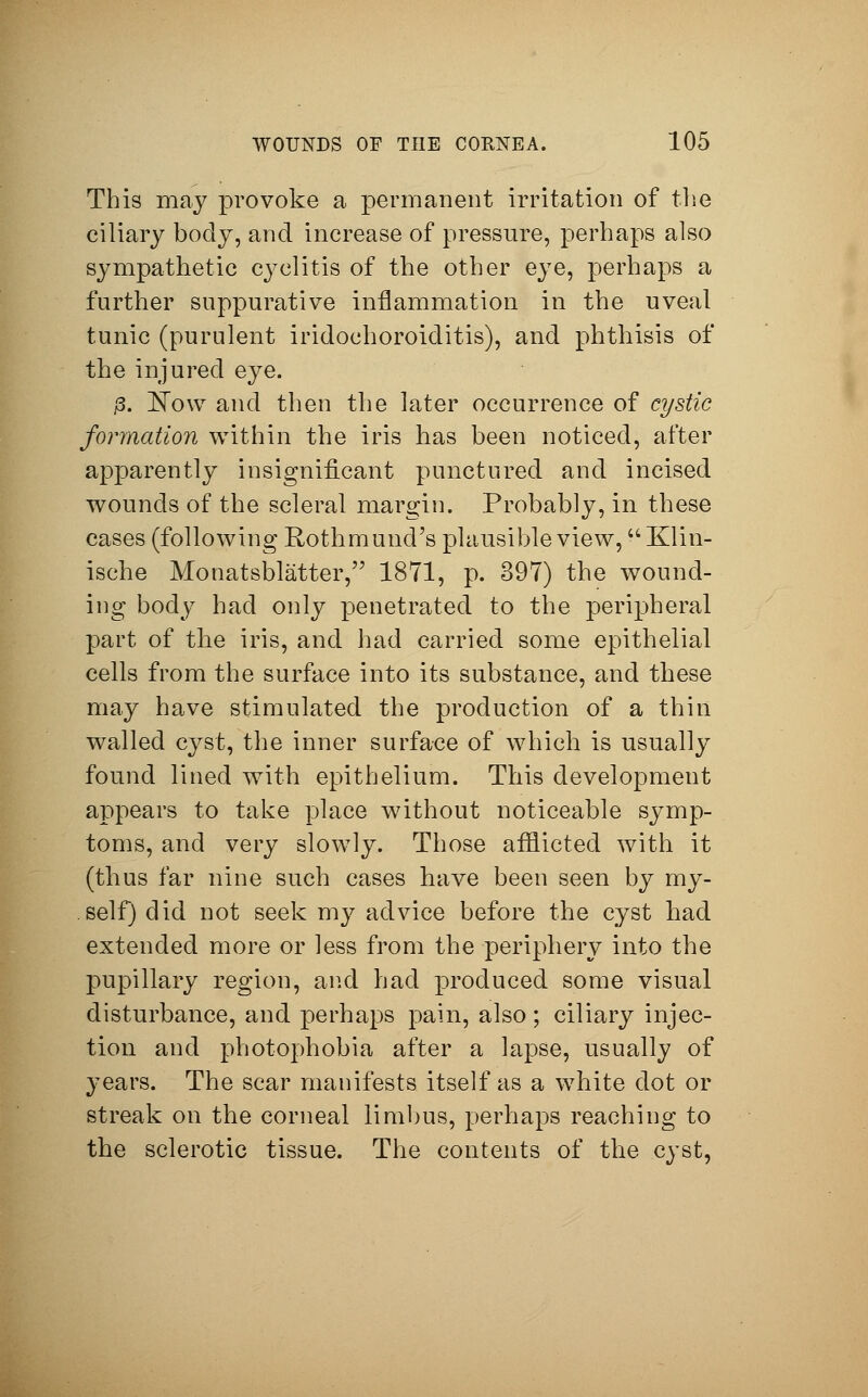 This may provoke a permanent irritation of the ciliary body, and increase of pressure, perhaps also sympathetic cyclitis of the other eye, perhaps a further suppurative inflammation in the uveal tunic (purulent iridochoroiditis), and phthisis of the injured eye. j3. Now and then the later occurrence of cystic formation within the iris has been noticed, after apparently insignificant punctured and incised wounds of the scleral margin. Probably, in these cases (following Rothmund's plausible view, Klin- ische Monatsblätter, 1871, p. 397) the wound- ing body had only penetrated to the peripheral part of the iris, and had carried some epithelial cells from the surface into its substance, and these may have stimulated the production of a thin walled cyst, the inner surface of which is usually found lined with epithelium. This development appears to take place without noticeable symp- toms, and very slowly. Those afflicted with it (thus far nine such cases have been seen by my- self) did not seek my advice before the cyst had extended more or less from the periphery into the pupillary region, and had produced some visual disturbance, and perhaps pain, also; ciliary injec- tion and photophobia after a lapse, usually of years. The scar manifests itself as a white dot or streak on the corneal limbus, perhaps reaching to the sclerotic tissue. The contents of the cyst,