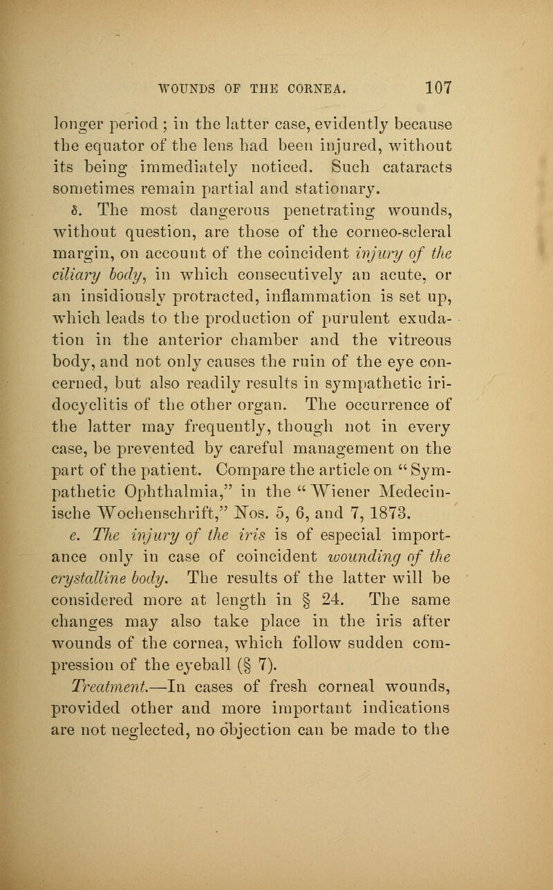 longer period ; in the latter case, evidently because the equator of the lens had been injured, without its being immediately noticed. Such cataracts sometimes remain partial and stationary. 6. The most dangerous penetrating wounds, without question, are those of the corneo-scleral margin, on account of the coincident injury of the ciliary body, in which consecutively an acute, or an insidiously protracted, inflammation is set up, which leads to the production of purulent exuda- tion in the anterior chamber and the vitreous body, and not only causes the ruin of the eye con- cerned, but also readily results in sympathetic iri- docyclitis of the other organ. The occurrence of the latter may frequently, though not in every case, be prevented by careful management on the part of the patient. Compare the article on  Sym- pathetic Ophthalmia, in the  Wiener Medecin- ische Wochenschrift, Nos. 5, 6, and 7, 1873. e. The injury of the iris is of especial import- ance only in case of coincident wounding of the crystalline body. The results of the latter will be considered more at length in § 24. The same changes may also take place in the iris after wounds of the cornea, which follow sudden com- pression of the eyeball (§ 7). Treatment.—In cases of fresh corneal wounds, provided other and more important indications are not neglected, no objection can be made to the