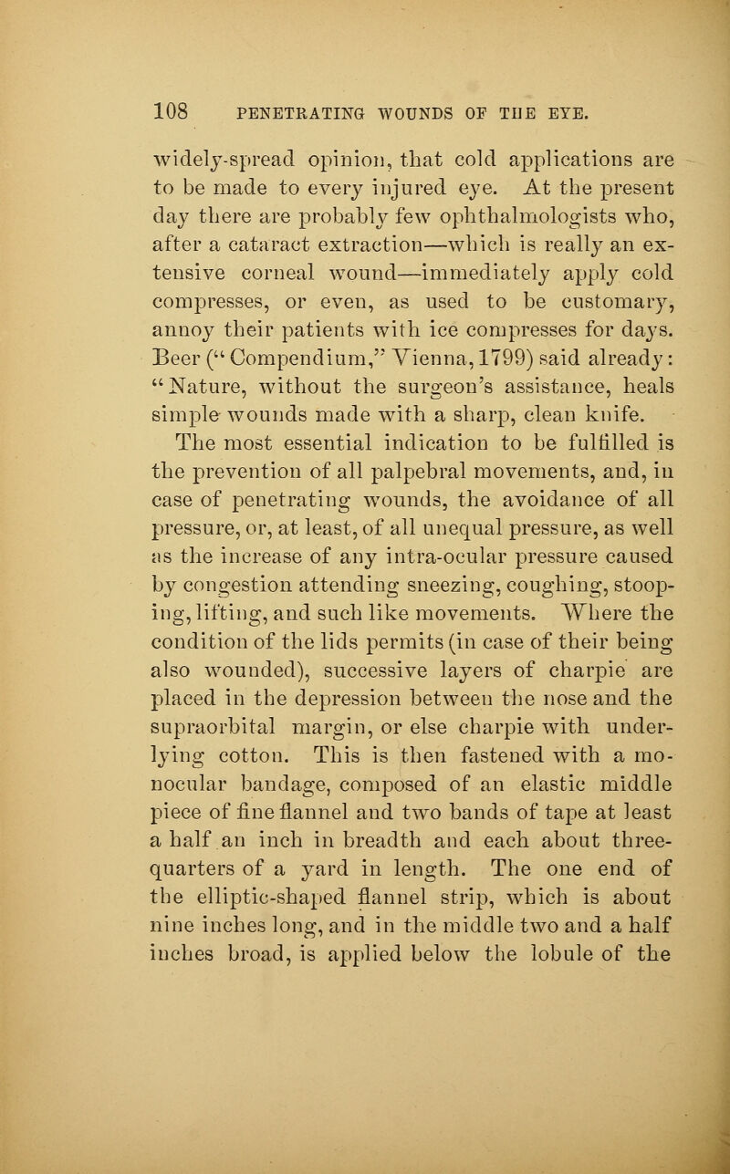 widely-spread opinion, that cold applications are to be made to every injured eye. At the present day there are probably few ophthalmologists who, after a cataract extraction—which is really an ex- tensive corneal w7ound—immediately apply cold compresses, or even, as used to be customary, annoy their patients with ice compresses for days. Beer ( Compendium, Vienna, 1799) said already: Nature, without the surgeon's assistance, heals simple wounds made with a sharp, clean knife. The most essential indication to be fulfilled is the prevention of all palpebral movements, and, in case of penetrating wTounds, the avoidance of all pressure, or, at least, of all unequal pressure, as well tis the increase of any intra-ocular pressure caused by congestion attending sneezing, coughing, stoop- ing, lifting, and such like movements. Where the condition of the lids permits (in case of their being also wounded), successive layers of charpie are placed in the depression between the nose and the supraorbital margin, or else charpie with under- lying cotton. This is then fastened with a mo- nocular bandage, composed of an elastic middle piece of fine flannel and two bands of tape at least a half, an inch in breadth and each about three- quarters of a yard in length. The one end of the elliptic-shaped flannel strip, which is about nine inches long, and in the middle two and a half inches broad, is applied below the lobule of the