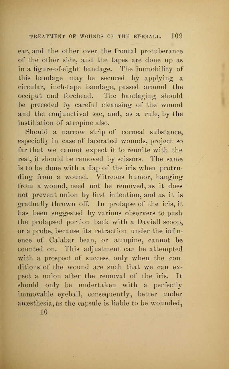 ear, and the other over the frontal protuberance of the other side, and the tapes are done up as in a figure-of-eight bandage. The immobility of this baudage may be secured by applying a circular, inch-tape bandage, passed around the occiput and forehead. The bandaging should be preceded by careful cleansing of the wound and the conjunctival sac, and, as a rule, by the instillation of atropine also. Should a narrow strip of corneal substance, especially in case of lacerated wounds, project so far that we cannot expect it to reunite with the rest, it should be removed by scissors. The same is to be done with a flap of the iris when protru- ding from a wound. Vitreous humor, hanging from a wound, need not be removed, as it does not prevent union by first intention, and as it is gradually thrown off. In prolapse of the iris, it has been suggested by various observers to push the prolapsed portion back with a Daviell scoop, or a probe, because its retraction under the influ- ence of Calabar bean, or atropine, cannot be counted on. This adjustment can be attempted with a prospect of success only when the con- ditions of the wound are such that we can ex- pect a union after the removal of the iris. It should only be undertaken with a perfectly immovable eyeball, consequently, better under anaesthesia, as the capsule is liable to be wounded, 10