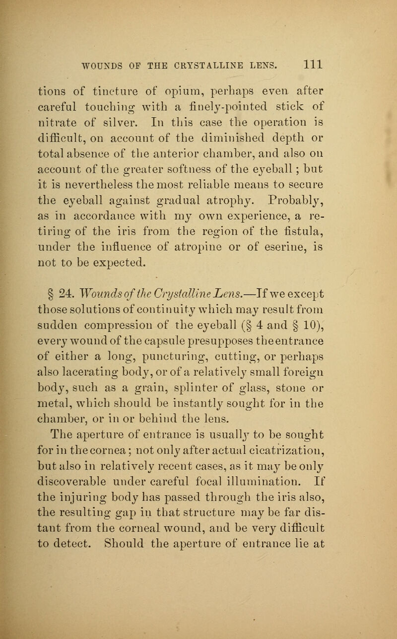 tions of tincture of opium, perhaps even after careful touching with a finely-pointed stick of nitrate of silver. In this case the operation is difficult, on account of the diminished depth or total absence of the anterior chamber, and also on account of the greater softness of the eyeball; but it is nevertheless the most reliable meaus to secure the eyeball against gradual atrophy. Probably, as in accordance with my own experience, a re- tiring of the iris from the region of the fistula, under the influence of atropine or of eserine, is not to be expected. § 24. Wounds of the Crystalline Lens.—If we except those solutions of continuity which, may result from sudden compression of the eyeball (§ 4 and § 10), every wound of the capsule presupposes the entrance of either a long, puncturing, cutting, or perhaps also lacerating body, or of a relatively small foreign body, such as a grain, splinter of glass, stone or metal, which should be instantly sought for in the chamber, or in or behind the lens. The aperture of entrance is usuallj7 to be sought for in the cornea; not only after actual cicatrization, but also in relatively recent cases, as it may be only discoverable under careful focal illumination. If the injuring body has passed through the iris also, the resulting gap in that structure may be far dis- tant from the corneal wound, and be very difficult to detect. Should the aperture of entrance lie at