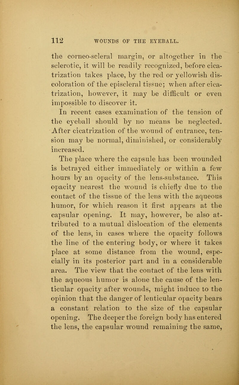 the corneoscleral margin, or altogether in the sclerotic, it will be readily recognized, before cica- trization takes place, by the red or yellowish dis- coloration of the episcleral tissue: when after cica- trization, however, it may be difficult or even impossible to discover it. In recent cases examination of the tension of the eyeball should by no means be neglected. After cicatrization of the wound of entrance, ten- sion may be normal, diminished, or considerably increased. The place where the capsule has been wounded is betrayed either immediately or within a few hours by an opacity of the lens-substance. This opacity nearest the wound is chiefly due to the contact of the tissue of the lens with the aqueous humor, for which reason it first appears at the capsular opening. It may, however, be also at- tributed to a mutual dislocation of the elements of the lens, in cases where the opacity follows the line of the entering body, or where it takes place at some distance from the wound, espe- cially in its posterior part and in a considerable area. The view that the contact of the lens with the aqueous humor is alone the cause of the len- ticular opacity after wounds, might induce to the opinion that the danger of lenticular opacity bears a constant relation to the size of the capsular opening. The deeper the foreign body has entered the lens, the capsular wound remaining the same,