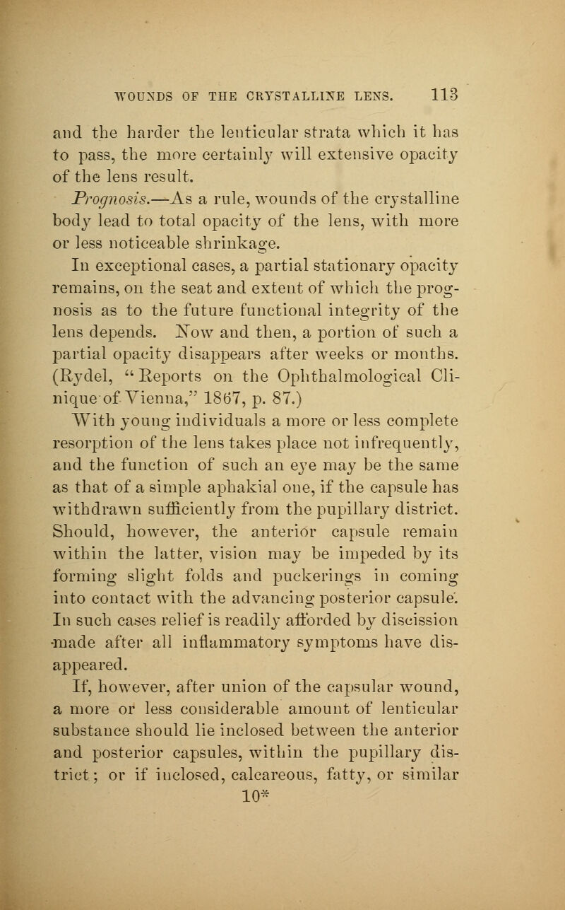 and the harder the lenticular strata which it has to pass, the more certainly will extensive opacity of the lens result. Prognosis.—As a rule, wounds of the crystalline body lead to total opacity of the lens, with more or less noticeable shrinkage. In exceptional cases, a partial stationary opacity remains, on the seat and extent of which the prog- nosis as to the future functional integrity of the lens depends. JSTow and then, a portion of such a partial opacity disappears after weeks or months. (Rydel,  Reports on the Ophthalmological Cli- nique-of Vienna, 1867, p. 87.) With young individuals a more or less complete resorption of the lens takes place not infrequently, and the function of such an eye may be the same as that of a simple aphakia] one, if the capsule has withdrawn sufficiently from the pupillary district. Should, however, the anterior capsule remain within the latter, vision may be impeded by its forming slight folds and puekerings in coming into contact with the advancing posterior capsule'. In such cases relief is readily afforded by discission •made after all inflammatory symptoms have dis- appeared. If, however, after union of the capsular wound, a more or less considerable amount of lenticular substance should lie inclosed between the anterior and posterior capsules, within the pupillary dis- trict; or if inclosed, calcareous, fatty, or similar 10*