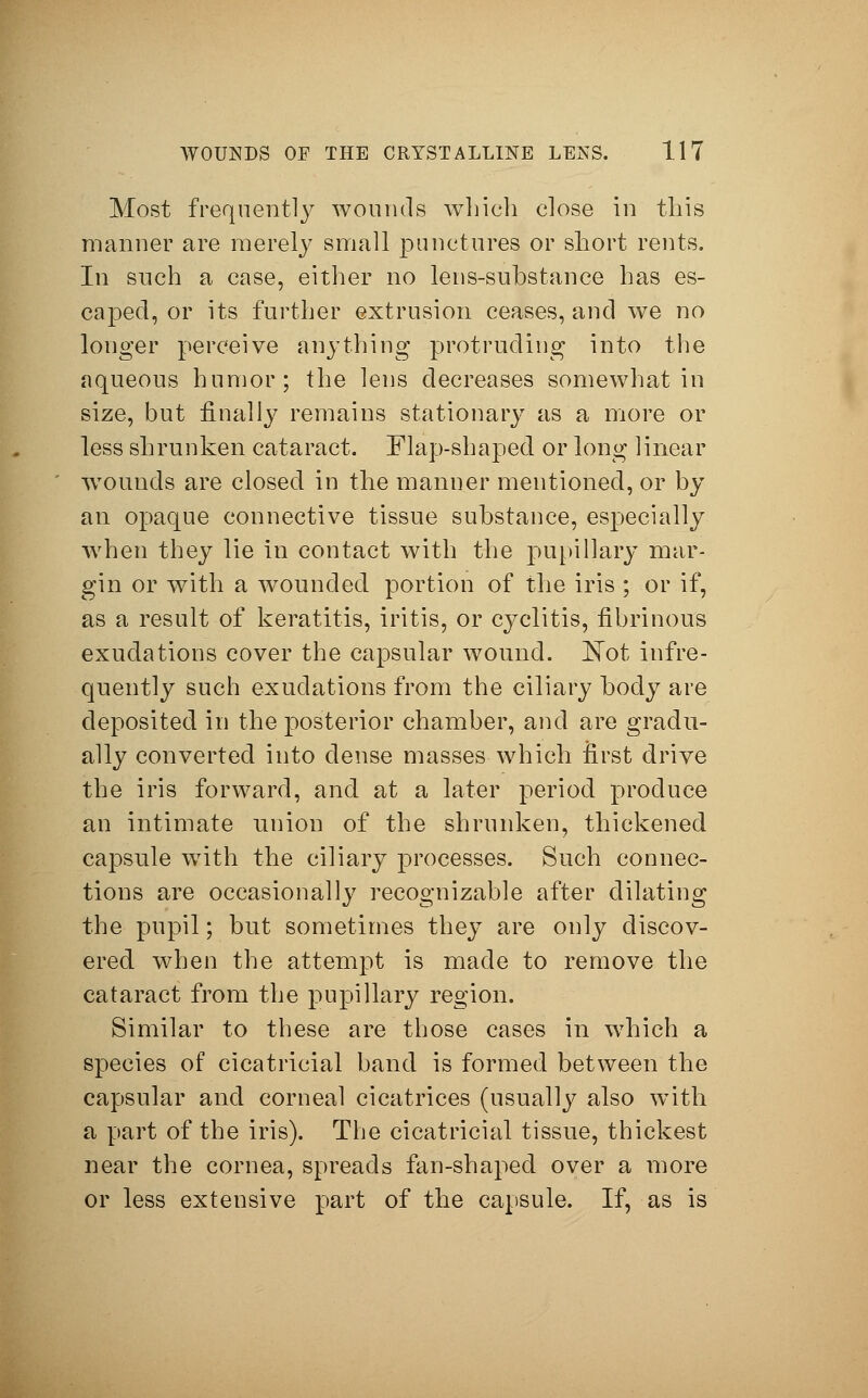 Most frequently wounds winch close in this manner are merely small punctures or short rents. In such a case, either no lens-substance has es- caped, or its further extrusion ceases, and we no longer perceive anything protruding into the aqueous humor; the lens decreases somewhat in size, but finally remains stationary as a more or less shrunken cataract. Flap-shaped or long linear wounds are closed in the manner mentioned, or by an opaque connective tissue substance, especially when they lie in contact with the pupillary mar- gin or with a wounded portion of the iris ; or if, as a result of keratitis, iritis, or cyclitis, fibrinous exudations cover the capsular wound. Not infre- quently such exudations from the ciliary body are deposited in the posterior chamber, and are gradu- ally converted into dense masses which first drive the iris forward, and at a later period produce an intimate union of the shrunken, thickened capsule with the ciliary processes. Such connec- tions are occasionally recognizable after dilating the pupil; but sometimes they are only discov- ered when the attempt is made to remove the cataract from the pupillary region. Similar to these are those cases in which a species of cicatricial band is formed between the capsular and corneal cicatrices (usually also with a part of the iris). The cicatricial tissue, thickest near the cornea, spreads fan-shaped over a more or less extensive part of the capsule. If, as is