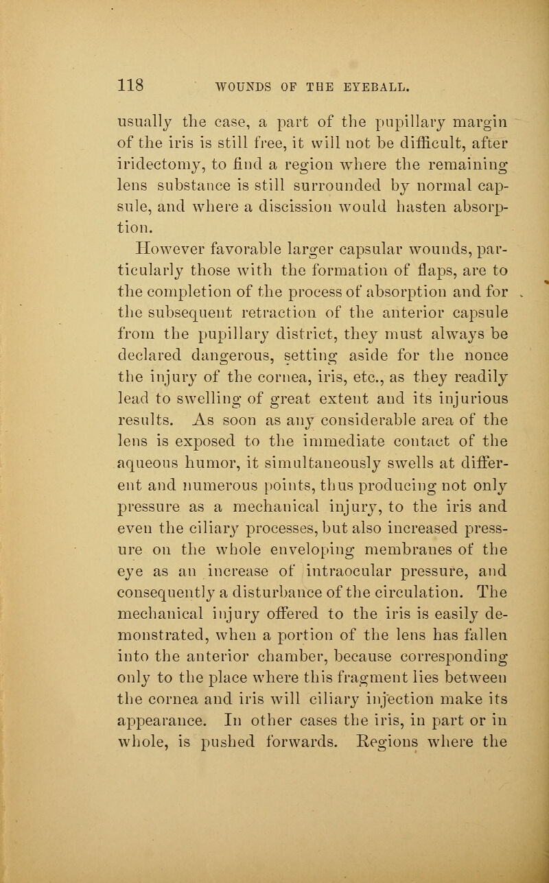 usually the case, a part of the pupillary margin of the iris is still free, it will not be difficult, after iridectomy, to find a region where the remaining lens substance is still surrounded by normal cap- sule, and where a discission would hasten absorp- tion. However favorable larger capsular wounds, par- ticularly those with the formation of flaps, are to the completion of the process of absorption and for the subsequent retraction of the anterior capsule from the pupillary district, they must alwTays be declared dangerous, setting aside for the nonce the injury of the cornea, iris, etc., as they readily lead to swelling of great extent and its injurious results. As soon as any considerable area of the lens is exposed to the immediate contact of the aqueous humor, it simultaneously swells at differ- ent and numerous points, thus producing not only pressure as a mechanical injury, to the iris and even the ciliary processes, but also increased press- ure on the whole enveloping membranes of the eye as an increase of intraocular pressure, and consequently a disturbance of the circulation. The mechanical injury offered to the iris is easily de- monstrated, when a portion of the lens has fallen into the anterior chamber, because corresponding only to the place where this fragment lies between the cornea and iris will ciliary injection make its appearance. In other cases the iris, in part or in whole, is pushed forwards. Regions where the