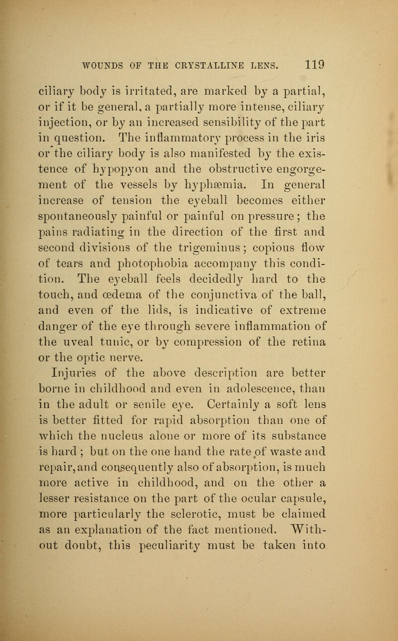 ciliary body is irritated, are marked by a partial, or if it be general, a partially more intense, ciliary injection, or by an increased sensibility of the part in question. The inflammatory process in the iris or the ciliary body is also manifested by the exis- tence of hypopyon and the obstructive engorge- ment of the vessels by hyphemia. In general increase of tension the eyeball becomes either spontaneously painful or painful on pressure; the pains radiating in the direction of the first and second divisions of the trigeminus; copious flow of tears and photophobia accompany this condi- tion. The eyeball feels decidedly hard to the touch, and oedema of the conjunctiva of the ball, and even of the lids, is indicative of extreme danger of the eye through severe inflammation of the uveal tunic, or by compression of the retina or the optic nerve. Injuries of the above description are better borne in childhood and even in adolescence, than in the adult or senile eye. Certainly a soft lens is better fitted for rapid absorption than one of which the nucleus alone or more of its substance is hard ; but on the one hand the rate of waste and repair, and consequently also of absorption, is much more active in childhood, and on the other a lesser resistance on the part of the ocular capsule, more particularly the sclerotic, must be claimed as an explanation of the fact mentioned. With- out doubt, this peculiarity must be taken into