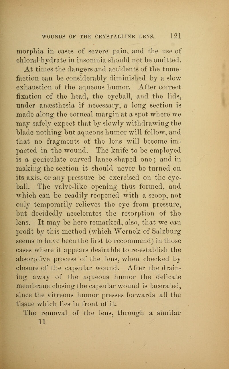 morphia in cases of severe pain, and the use of chloral-hydrate in insomnia should not be omitted. At times the dangers and accidents of the tume- faction can be considerably diminished by a slow exhaustion of the aqueous humor. After correct fixation of the head, the eyeball, and the lids, under ansesthesia if necessary, a long section is made along the corneal margin at a spot where we may safely expect that by slowly withdrawing the blade nothing but aqueous humor will follow, and that no fragments of the lens will become im- pacted in the wound. The knife to be employed is a geniculate curved lance-shaped one ; and in making the section it should never be turned on its axis, or any pressure be exercised on the eye- ball. The valve-like opening thus formed, and which can be readily reopened with a scoop, not only temporarily relieves the eye from pressure, but decidedly accelerates the resorption of the lens. It may be here remarked, also, that we can profit by this method (which Wer nek of Salzburg seems to have been the first to recommend) in those cases where it appears desirable to re-establish the absorptive process of the lens, when checked by closure of the capsular wound. After the drain- ing away of the aqueous humor the delicate membrane closing the capsular wound is lacerated, since the vitreous humor presses forwards all the tissue which lies in front of it. The removal of the lens, through a similar 11