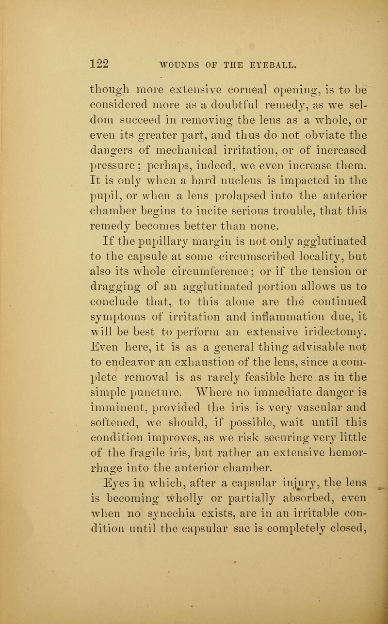 though more extensive corneal opening, is to be^ considered more as a doubtful remedy, as we sel- dom succeed in removing the lens as a whole, or even its greater part, and thus do not obviate the dangers of mechanical irritation, or of increased pressure; perhaps, indeed, we even increase them. It is only when a hard nucleus is impacted in the pupil, or when a lens prolapsed into the anterior chamber begins to incite serious trouble, that this remedy becomes better than none. If the pupillary margin is not only agglutinated to the capsule at some circumscribed locality, but also its whole circumference; or if the tension or dragging of an agglutinated portion allows us to conclude that, to this alone are the* continued symptoms of irritation and inflammation due, it will be best to perform an extensive iridectomy. Even here, it is as a general thing advisable not to endeavor an exhaustion of the lens, since a com- plete removal is as rarely feasible here as in the simple puncture. Where no immediate clanger is imminent, provided the iris is very vascular and softened, we should, if possible, wait until this condition improves, as we risk securing veiy little of the fragile iris, but rather an extensive hemor- rhage into the anterior chamber. Eyes in which, after a capsular injury, the lens is becoming wholly or partially absorbed, even when no synechia exists, are in an irritable con- dition until the capsular sac is completely closed,