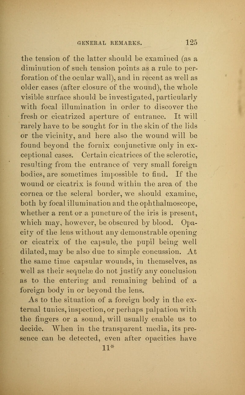 the tension of the latter should be examined (as a diminution of such tension points as a rule to per- foration of the ocular wall), and in recent as well as older cases (after closure of the wound), the whole visible surface should be investigated, particularly with focal illumination in order to discover the fresh or cicatrized aperture of entrance. It will rarely have to be sought for in the skin of the lids or the vicinity, and here also the wound will be found beyond the fornix conjunctivae only in ex- ceptional cases. Certain cicatrices of the sclerotic, resulting from the entrance of very small foreign bodies, are sometimes impossible to find. If the wound or cicatrix is found within the area of the cornea or the scleral border, we should examine, both by focal illumination and the ophthalmoscope, whether a rent or a puncture of the iris is present, which may, however, be obscured by blood. Opa- city of the lens without any demonstrable oj)ening or cicatrix of the capsule, the pupil being well dilated, may be also due to simple concussion. At the same time capsular wounds, in themselves, as well as their sequels do not justify any conclusion as to the enterino; and remainins: behind of a CD O foreign body in or beyond the lens. As to the situation of a foreign body in the ex- ternal tunics, inspection, or perhaps palpation with the fingers or a sound, will usually enable us to decide. When in the transparent media, its pre- sence can be detected, even after opacities have 11*