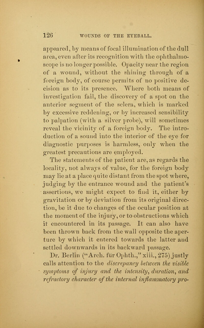 appeared, by means of focal illumination of the dull area, even after its recognition with the ophthalmo- scope is no longer possible. Opacity near the region of a wound, without the shining through of a foreign body, of course permits of no positive de- cision as to its presence. Where both means of investigation fail, the discovery of a spot on the anterior segment of the sclera, which is marked by excessive reddening, or by increased sensibility to palpation (with a silver probe), will sometimes reveal the vicinity of a foreign body. The intro- duction of a sound into the interior of the eye for diagnostic purposes is harmless, only when the greatest precautions are employed. The statements of the patient are, as regards the locality, not always of value, for the foreign body may lie at a place quite distant from the spot where, judging by the entrance wound and the patient's assertions, we might expect to find it, either by gravitation or by deviation from its original direc- tion, be it due to changes of the ocular position at the moment of the injury, or to obstructions which it encountered in its passage. It can also have been thrown back from the wall opposite the aper- ture by which it entered towards the latter and settled downwards in its backward passage. Dr. Berlin (Arch, für Ophth., xiii., 275) justly calls attention to the discrepancy between the visible symptoms of injury and the intensity, duration, and refractory character of the internal inflammatory pro-