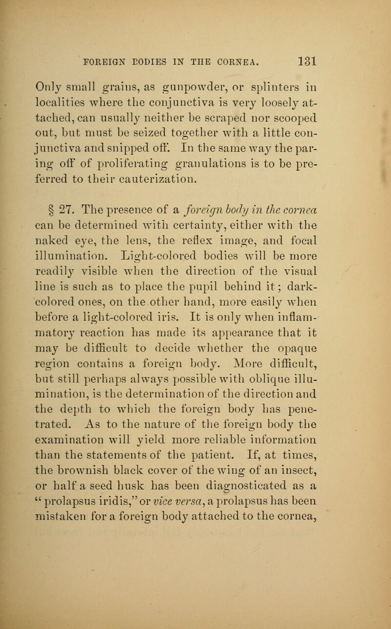 Only small grains, as gunpowder, or splinters in localities where the conjunctiva is very loosely at- tached, can usually neither be scraped nor scooped out, but must be seized together with a little con- junctiva and snipped off. In the same way the par- ing off of proliferating granulations is to be pre- ferred to their cauterization. § 27. The presence of a foreign body in the cornea can be determined with certainty, either with the naked eye, the lens, the reflex image, and focal illumination. Li^ht-colored bodies will be more readily visible when the direction of the visual line is such as to place the pupil behind it; dark- colored ones, on the.other hand, more easily when before a light-colored iris. It is only when inflam- matory reaction has made its appearance that it may be difficult to decide whether the opaque region contains a foreign body. More difficult, but still perhaps always possible with oblique illu- mination, is the determination of the direction and the depth to which the foreign body has pene- trated. As to the nature of the foreign body the examination will yield more reliable information than the statements of the patient. If, at times, the browmish black cover of the wing of an insect, or half a seed husk has been diagnosticated as a  prolapsus iridis, or vice versa, a prolapsus has been mistaken for a foreign body attached to the cornea,