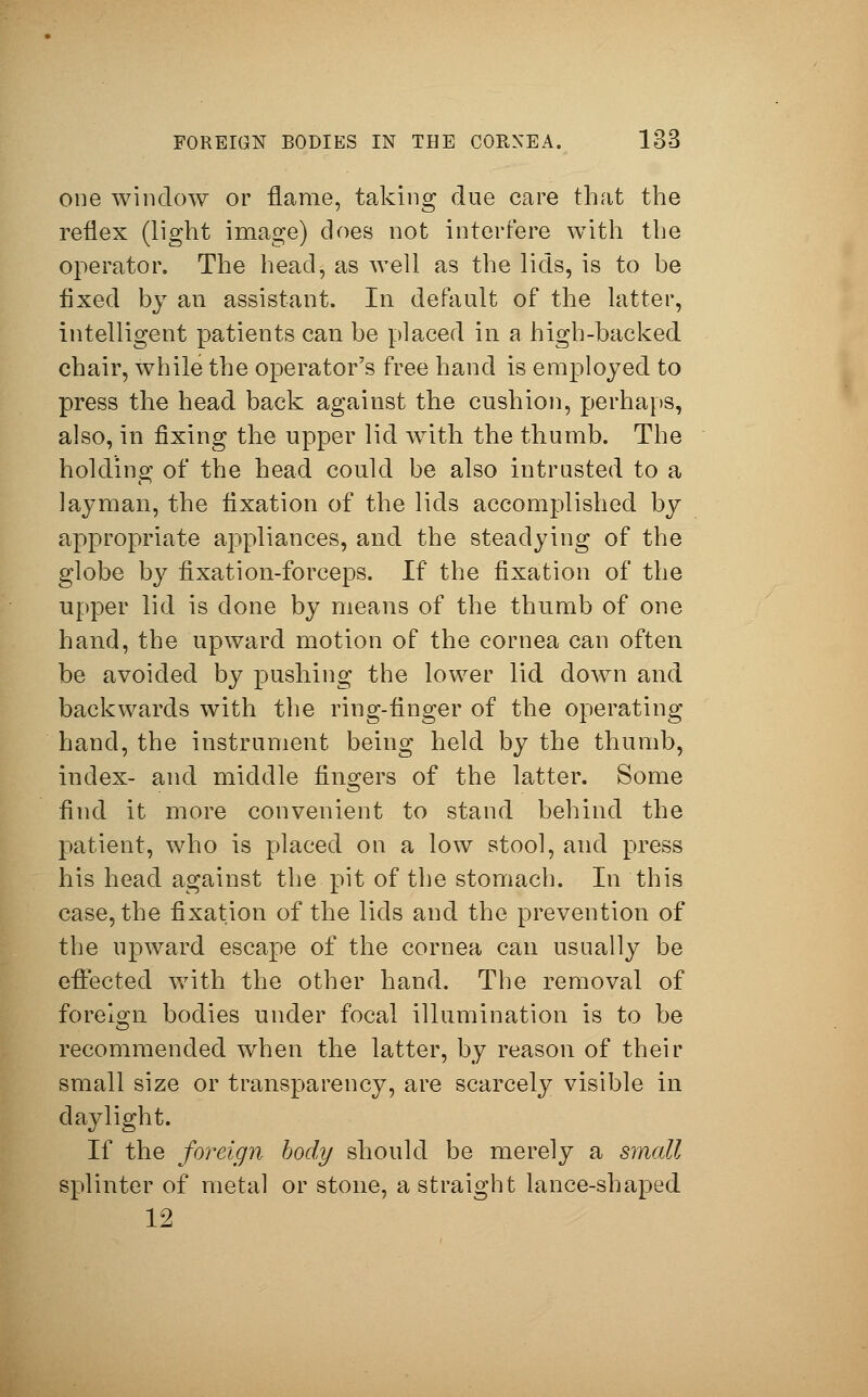 one window or flame, taking due care that the reflex (light image) does not interfere with the operator. The head, as well as the lids, is to be fixed by an assistant. In default of the latter, intelligent patients can be placed in a high-backed chair, while the operator's free hand is employed to press the head back against the cushion, perhaps, also, in fixing the upper lid with the thumb. The holding of the head could be also intrusted to a layman, the fixation of the lids accomplished by appropriate appliances, and the steadying of the globe by fixation-forceps. If the fixation of the upper lid is done by means of the thumb of one hand, the upward motion of the cornea can often be avoided by pushing the lower lid down and backwards with the ring-finger of the operating hand, the instrument being held by the thumb, index- and middle fingers of the latter. Some find it more convenient to stand behind the patient, who is placed on a low stool, and press his head against the pit of the stomach. In this case, the fixation of the lids and the prevention of the upward escape of the cornea can usually be effected with the other hand. The removal of foreign bodies under focal illumination is to be recommended when the latter, by reason of their small size or transparency, are scarcely visible in daylight. If the foreign body should be merely a small splinter of metal or stone, a straight lance-shaped 12