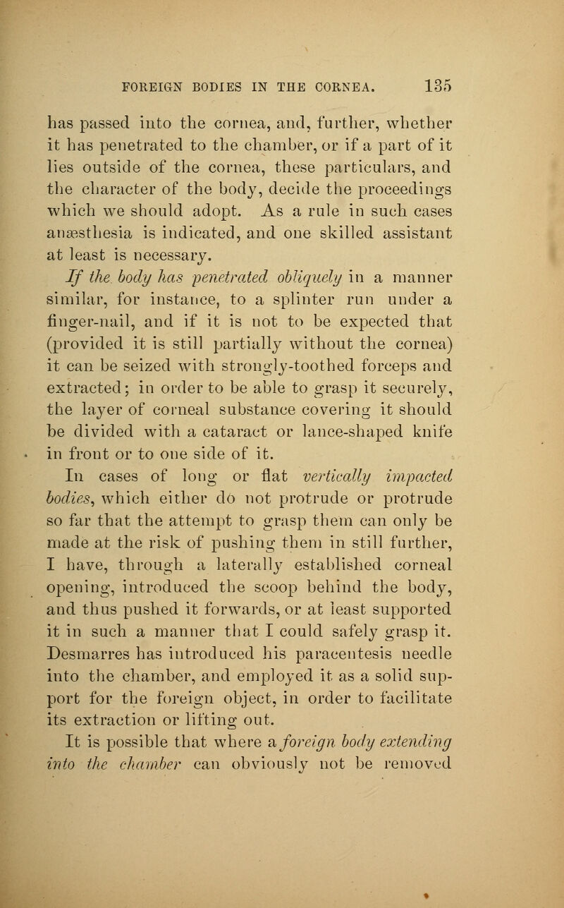 has passed into the cornea, and, further, whether it has penetrated to the chamber, or if a part of it lies outside of the cornea, these particulars, and the character of the body, decide the proceedings which we should adopt. As a rule in such cases anaesthesia is indicated, and one skilled assistant at least is necessary. If the. body has penetrated obliquely in a manner similar, for instance, to a splinter run under a finger-nail, and if it is not to be expected that (provided it is still partially without the cornea) it can be seized with strongly-toothed forceps and extracted; in order to be able to grasp it securely, the layer of corneal substance covering it should be divided with a cataract or lance-shaped knife in front or to one side of it. In cases of long or flat vertically impacted bodies, which either do not protrude or protrude so far that the attempt to grasp them can only be made at the risk of pushing them in still further, I have, through a laterally established corneal opening, introduced the scoop behind the body, and thus pushed it forwards, or at least supported it in such a manner that I could safely grasp it. Desmarres has introduced his paracentesis needle into the chamber, and employed it as a solid sup- port for the foreign object, in order to facilitate its extraction or lifting out- It is possible that where & foreign body extending into the chamber can obviously not be removed