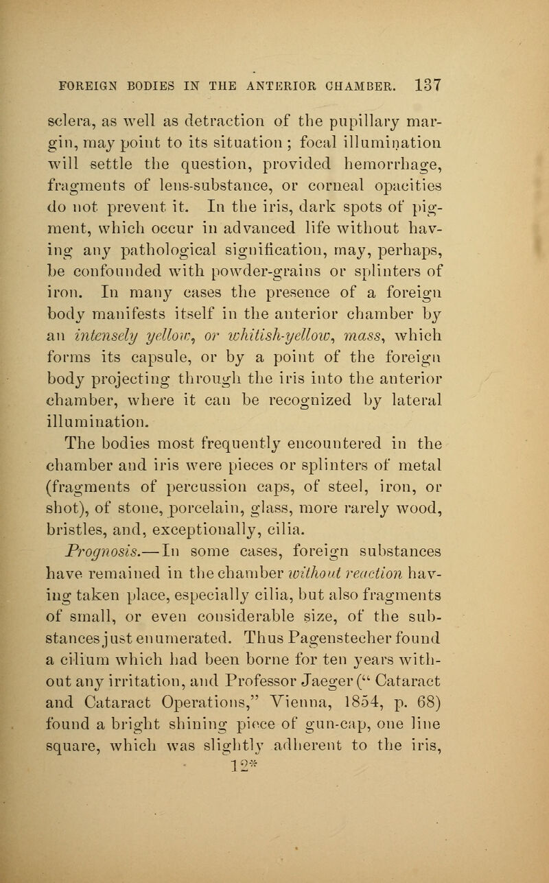 sclera, as well as detraction of the pupillary mar- gin, may point to its situation ; focal illumination will settle the question, provided hemorrhage, fragments of lens-substance, or corneal opacities do not prevent it. In the iris, dark spots of pig- ment, which occur in advanced life without hav- ing any pathological signification, may, perhaps, be confounded with powder-grains or splinters of iron. In many cases the presence of a foreign body manifests itself in the anterior chamber by an intensely yellow, or lohitish-yellow, mass, which forms its capsule, or by a point of the foreign body projecting through the iris into the anterior chamber, where it can be recognized by lateral illumination. The bodies most frequently encountered in the chamber and iris were pieces or splinters of metal (fragments of percussion caps, of steel, iron, or shot), of stone, porcelain, glass, more rarely wood, bristles, and, exceptionally, cilia. Prognosis.— In some cases, foreign substances have remained in the chamber without reaction hav- ing taken place, especially cilia, but also fragments of small, or even considerable size, of the sub- stances just enumerated. Thus Pagenstecher found a cilium which had been borne for ten years with- out any irritation, and Professor Jaeger ( Cataract and Cataract Operations, Vienna, 1854, p. 68) found a bright shining piece of gun-cap, one line square, which was slightly adherent to the iris, 12*