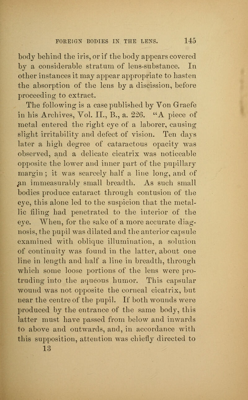 body behind the iris, or if the body appears covered by a considerable stratum of lens-substance. In other instances it may appear appropriate to hasten the absorption of the lens by a discission, before proceeding to extract. The following is a case published by Yon Graefe in his Archives, Yol. II., B., a. 226. A piece of metal entered the right eye of a laborer, causing slight irritability and defect of vision. Ten days later a high degree of cataractous opacity was observed, and a delicate cicatrix was noticeable opposite the lower and inner part of the pupillary margin ; it was scarcely half a line long, and of .an immeasurably small breadth. As such small bodies produce cataract through contusion of the eye, this alone led to the suspicion that the metal- lic filing had penetrated to the interior of the eye. When, for the sake of a more accurate diag- nosis, the pupil was dilated and the anterior capsule examined with oblique illumination, a solution of continuity was found in the latter, about one line in length and half a line in breadth, through which some loose portions of the lens were pro- truding into the aqueous humor. This capsular wound was not opposite the corneal cicatrix, but near the centre of the pupil. If both wounds were produced by the entrance of the same body, this latter must have passed from below and inwards to above and outwards, and, in accordance with this supposition, attention was chiefly directed to 13