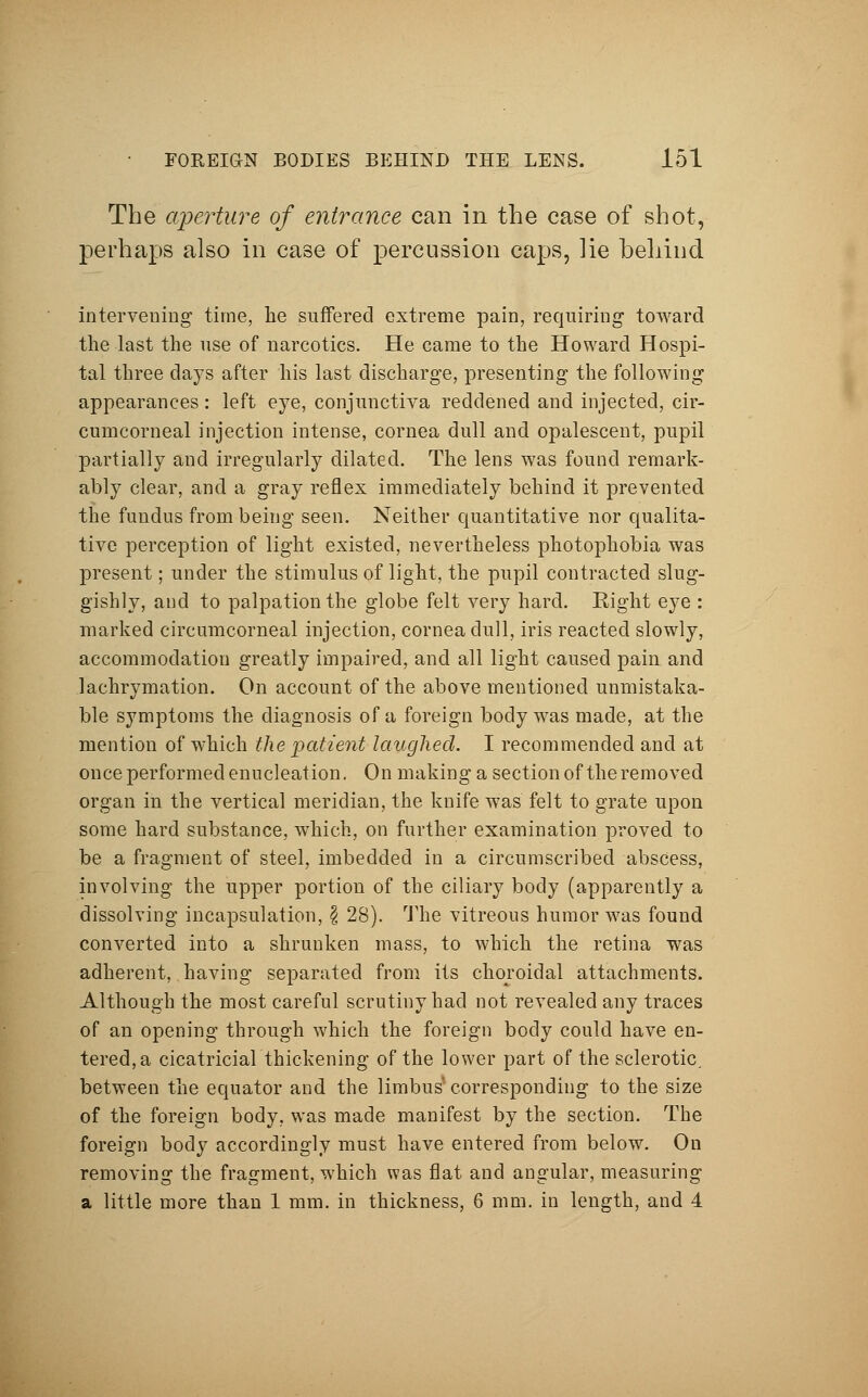 The aperture of entrance can in the case of shot, perhaps also in case of percussion caps, lie behind intervening time, be suffered extreme pain, requiring toward the last the use of narcotics. He came to the Howard Hospi- tal three days after his last discharge, presenting the following appearances: left eye, conjunctiva reddened and injected, cir- cumcorneal injection intense, cornea dull and opalescent, pupil partially and irregularly dilated. The lens was found remark- ably clear, and a gray reflex immediately behind it prevented the fundus from being seen. Neither quantitative nor qualita- tive perception of light existed, nevertheless photophobia was present; under the stimulus of light, the pupil contracted slug- gishly, and to palpation the globe felt very hard. Right eye : marked circumcorneal injection, cornea dull, iris reacted slowly, accommodation greatly impaired, and all light caused pain and lachrymation. On account of the above mentioned unmistaka- ble symptoms the diagnosis of a foreign body was made, at the mention of which the 'patient laughed. I recommended and at once performed enucleation. On making a section of the removed organ in the vertical meridian, the knife was felt to grate upon some hard substance, which, on further examination proved to be a fragment of steel, imbedded in a circumscribed abscess, involving the upper portion of the ciliary body (apparently a dissolving incapsulation, § 28). The vitreous humor was found converted into a shrunken mass, to which the retina was adherent, having separated from its choroidal attachments. Although the most careful scrutiny had not revealed any traces of an opening through which the foreign body could have en- tered, a cicatricial thickening of the lower part of the sclerotic, between the equator and the limbus* corresponding to the size of the foreign body, was made manifest by the section. The foreign body accordingly must have entered from below. On removing the fragment, which was flat and angular, measuring a little more than 1 mm. in thickness, 6 mm. in length, and 4