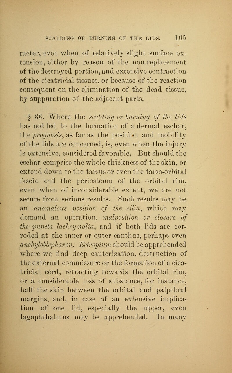 racter, even when of relatively slight surface ex- tension, either by reason of the non-replacement of the destroyed portion, and extensive contraction of the cicatricial tissues, or because of the reaction consequent on the elimination of the dead tissue, by suppuration of the adjacent parts. § 33. Where the scalding or burning of the lids has not led to the formation of a dermal eschar, the prognosis, as far as the position and mobility of the lids are concerned, is, even when the injury is extensive, considered favorable. But should the eschar comprise the whole thickness of the skin, or extend down to the tarsus or even the tarso-orbital fascia and the periosteum of the orbital rim, even when of inconsiderable extent, we are not secure from serious results. Such results may be an anomalous position of the cilia, which may demand an operation, malposition or closure of the panda lachrymalia, and if both lids are cor- roded at the inner or outer canthus, perhaps even anchyloblepharon. Ectropium should be apprehended where we iind deep cauterization, destruction of the external commissure or the formation of a cica- tricial cord, retracting towards the orbital rim, or a considerable loss of substance, for instance, half the skin between the orbital and palpebral margins, and, in case of an extensive implica- tion of one lid, especially the upper, even lagophthalmus may be apprehended. In many