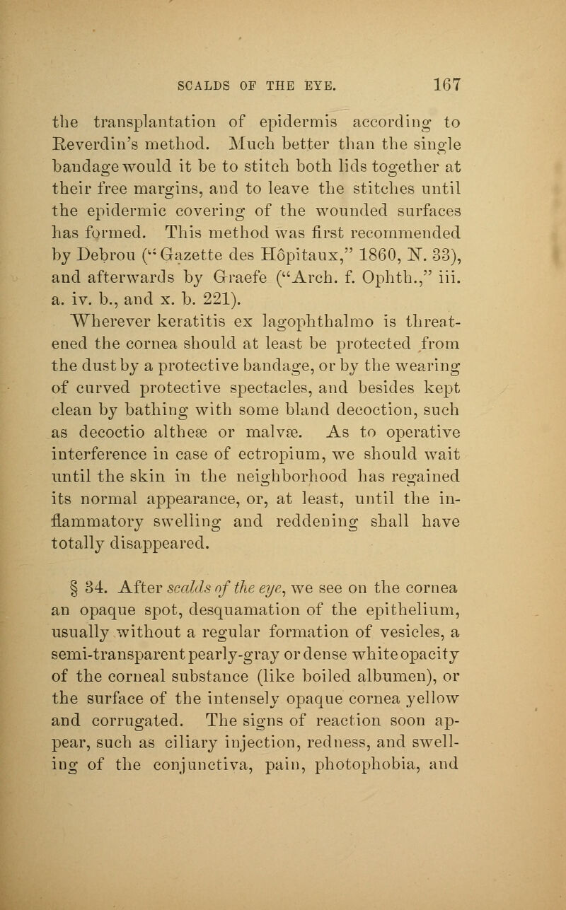 the transplantation of epidermis according to Keverdin's method. Much better than the single bandage would it be to stitch both lids together at their free margins, and to leave the stitches until the epidermic covering of the wounded surfaces has formed. This method was first recommended by Debrou ( Gazette des Höpitaux, 1860, K 33), and afterwards by Graefe (Arch. f. Ophth., iii. a. iv. b., and x. b. 221). Wherever keratitis ex lagophthalmo is threat- ened the cornea should at least be protected from the dust by a protective bandage, or by the wearing of curved protective spectacles, and besides kept clean by bathing with some bland decoction, such as decoctio althese or malvse. As to operative interference in case of ectropium, we should wait until the skin in the neighborhood has regained its normal appearance, or, at least, until the in- flammatory swelling and reddening shall have totally disappeared. § 84. After scalds of the eye, we see on the cornea an opaque spot, desquamation of the epithelium, usually without a regular formation of vesicles, a semi-transparent pearly-gray or dense white opacity of the corneal substance (like boiled albumen), or the surface of the intensely opaque cornea yellow and corrugated. The signs of reaction soon ap- pear, such as ciliary injection, redness, and swell- ing of the conjunctiva, pain, photophobia, and