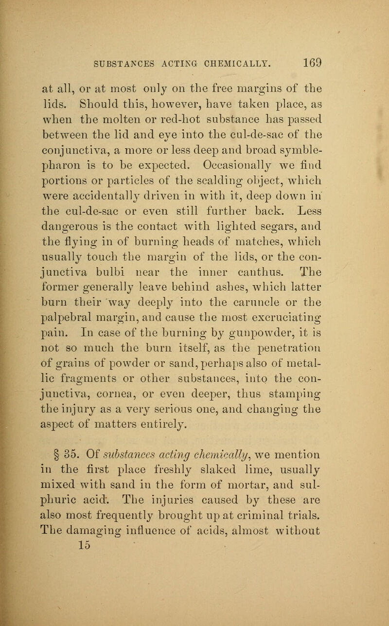 at all, or at most only on the free margins of the lids. Should this, however, have taken place, as when the molten or red-hot substance has passed between the lid and eye into the cul-de-sac of the conjunctiva, a more or less deep and broad Symble- pharon is to be expected. Occasionally we find portions or particles of the scalding object, which wTere accidentally driven in with it, deep down in the cul-de-sac or even still further back. Less dangerous is the contact with lighted segars, and the flying in of burning heads of matches, which usually touch the margin of the lids, or the con- junctiva bulbi near the inner canthus. The former generally leave behind ashes, which latter burn their way deeply into the caruncle or the palpebral margin, and cause the most excruciating pain. In case of the burning by gunpowder, it is not so much the burn itself, as the penetration of grains of powder or sand, perhaps also of metal- lic fragments or other substances, into the con- junctiva, cornea, or even deeper, thus stamping the injury as a very serious one, and changing the aspect of matters entirely. § 35. Of substances acting chemically, we mention in the first place freshly slaked lime, usually mixed with sand in the form of mortar, and sul- phuric acid'. The injuries caused by these are also most frequently brought up at criminal trials. The damaging influence of acids, almost without 15 