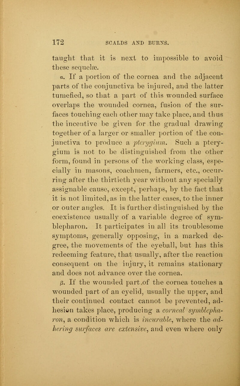 taught that it is next to impossible to avoid these sequelae. a. If a portion of the cornea and the adjacent parts of the conjunctiva he injured, and the latter tumefied, so that a part of this wounded surface overlaps the wounded cornea, fusion of the sur- faces touching each other may take place, and thus the incentive be given for the gradual drawing together of a larger or smaller portion of the con- junctiva to produce a pterygium. Such a ptery- gium is not to be distinguished from the other form, found in persons of the working class, espe- cially in masons, coachmen, farmers, etc., occur- ring after the thirtieth }^ear without any specially assignable cause, except, perhaps, by the fact that it is not limited, as in the latter cases, to the inner or outer angles. It is further distinguished by the coexistence usually of a variable degree of Sym- blepharon. It participates in all its troublesome symptoms, generally opposing, in a marked de- gree, the movements of the eyeball, but has this redeeming feature, that usually, after the reaction consequent on the injury, it remains stationary and does not advance over the cornea. p. If the wounded part .of the cornea touches a wounded part of an eyelid, usually the upper, and their continued contact cannot be prevented, ad- hesion takes place, producing a corneal Symblepha- ron, a condition which is incurable, wrhere the ad- hering surfaces are extensive, and even where only