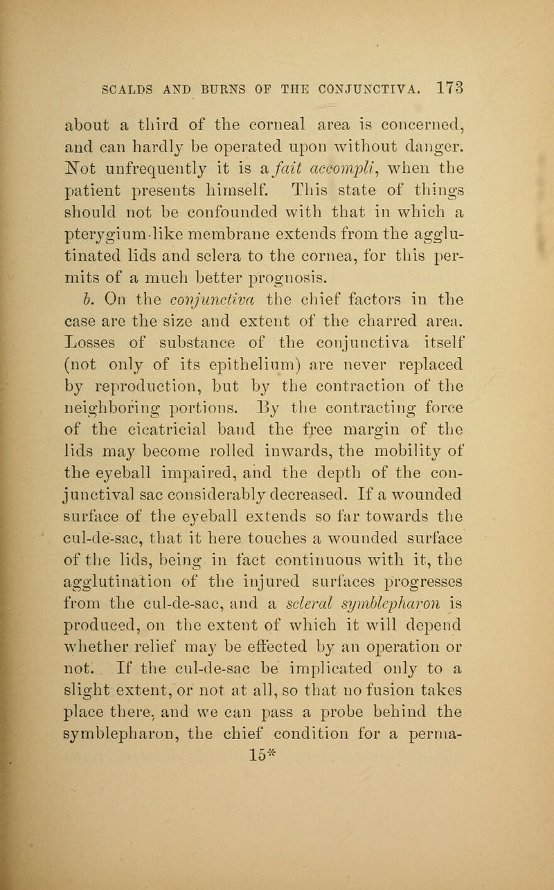 about a third of the corneal area is concerned, and can hardly be operated upon without danger. ISTot unfrequently it is a fait acSompli, when the patient presents himself. This state of things should not be confounded with that in which a pterygium-like membrane extends from the agglu- tinated lids and sclera to the cornea, for this per- mits of a much better prognosis. b. On the conjunctiva the chief factors in the case are the size and extent of the charred area. Losses of substance of the conjunctiva itself (not only of its epithelium) are never replaced by reproduction, but by the contraction of the neighboring portions. By the contracting force of the cicatricial band the free margin of the lids may become rolled inwards, the mobility of the eyeball impaired, and the depth of the con- junctival sac considerably decreased. If a wounded surface of the eyeball extends so far towards the cul-de-sac, that it here touches a wounded surface of the lids, being in fact continuous with it, the agglutination of the injured surfaces progresses from the cul-de-sac, and a scleral Symblepharon is produced, on the extent of which it will depend whether relief may be effected by an operation or not. If the cul-de-sac be implicated only to a slight extent, or not at all, so that no fusion takes place there, and we can pass a probe behind the Symblepharon, the chief condition for a perma- 15*