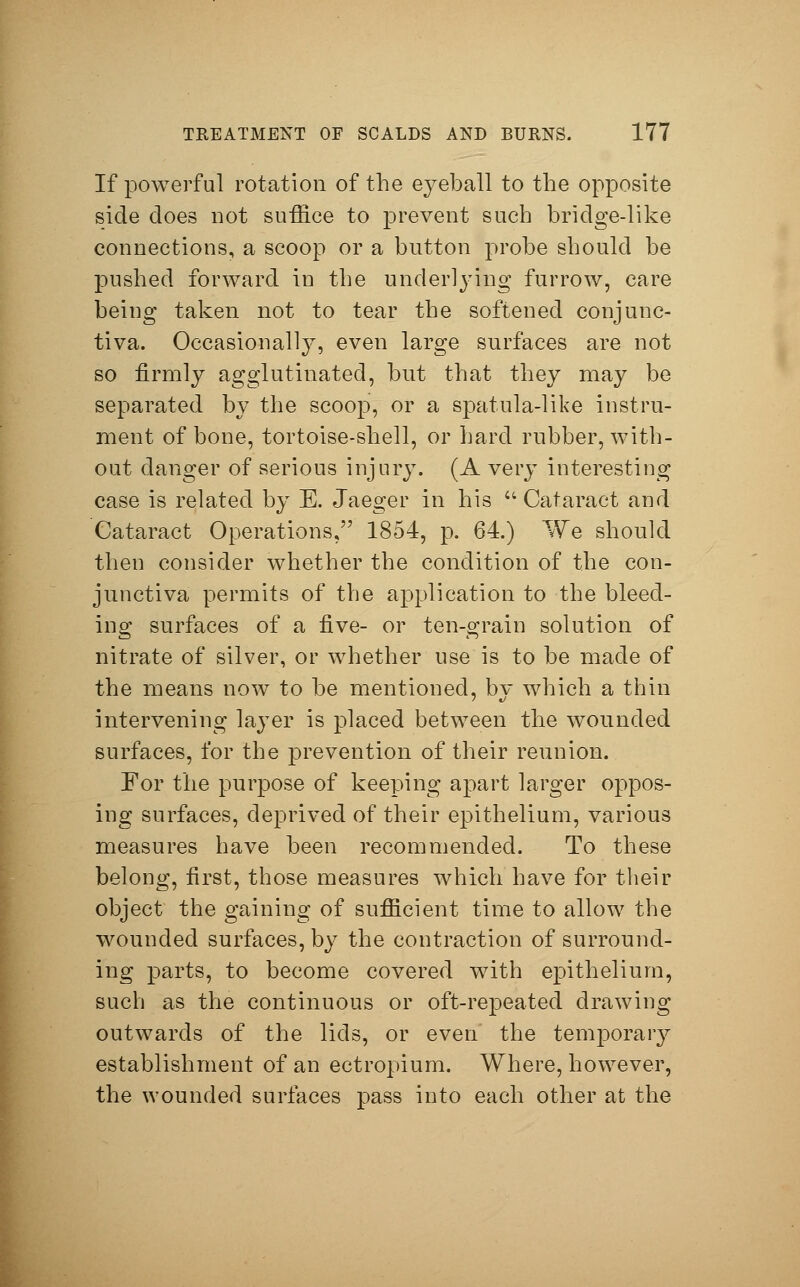 If powerful rotation of the eyeball to the opposite side does not suffice to prevent such bridge-like connections, a scoop or a button probe should be pushed forward iu the underlying furrow, care being taken not to tear the softened conjunc- tiva. Occasionally, even large surfaces are not so firmly agglutinated, but that they may be separated by the scoop, or a spatula-like instru- ment of bone, tortoise-shell, or hard rubber, with- out danger of serious injury. (A very interesting case is related by E. Jaeger in his  Cataract and Cataract Operations, 1854, p. 64.) We should then consider whether the condition of the con- junctiva permits of the application to the bleed- ing surfaces of a five- or ten-grain solution of nitrate of silver, or whether use is to be made of the means now to be mentioned, bv which a thin intervening layer is placed between the wounded surfaces, for the prevention of their reunion. For the purpose of keeping apart larger oppos- ing surfaces, deprived of their epithelium, various measures have been recommended. To these belong, first, those measures which have for their object the gaining of sufficient time to allow the wounded surfaces, by the contraction of surround- ing parts, to become covered with epithelium, such as the continuous or oft-repeated drawing outwards of the lids, or even the temporary establishment of an ectropium. Where, however, the wounded surfaces pass into each other at the