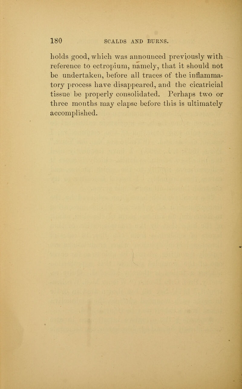 holds good, which was announced previously with reference to ectropium, namely, that it should not be undertaken, before all traces of the inflamma- tory process have disappeared, and the cicatricial tissue be properly consolidated. Perhaps two or three months may elapse before this is ultimately accomplished.