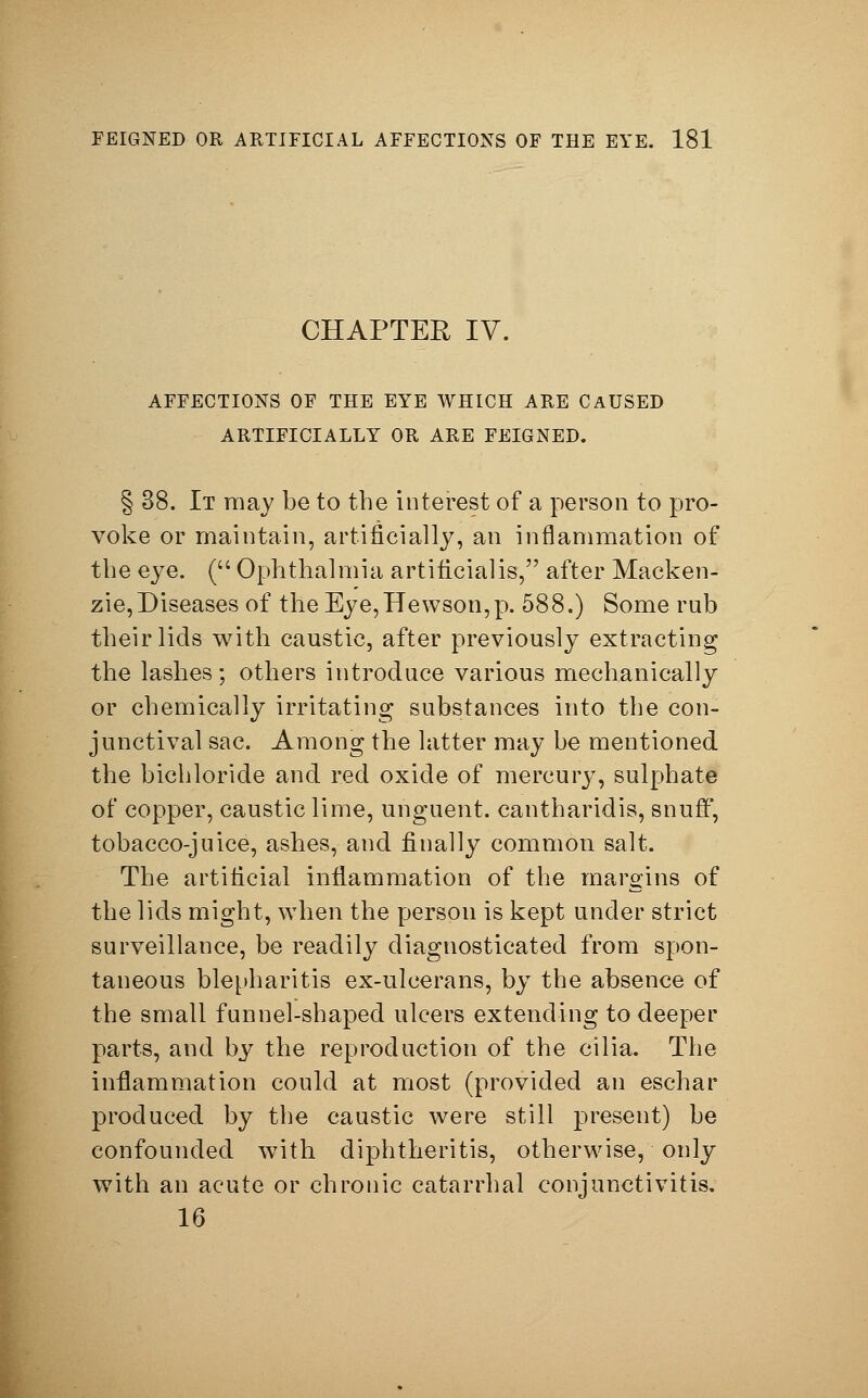 CHAPTER IV. AFFECTIONS OF THE EYE WHICH ARE CAUSED ARTIFICIALLY OR ARE FEIGNED. § 38. It may be to the interest of a person to pro- voke or maintain, artificially, an inflammation of the eye. ( Ophthalmia artificial is, after Macken- zie,Diseases of the Eye,Hewson,p. 588.) Some rub their lids with caustic, after previously extracting the lashes; others introduce various mechanically or chemically irritating substances into the con- junctival sac. Among the latter may be mentioned the bichloride and red oxide of mercury, sulphate of copper, caustic lime, unguent, cantharidis, snuff', tobacco-juice, ashes, and finally common salt. The artificial inflammation of the margins of the lids might, when the person is kept under strict surveillance, be readily diagnosticated from spon- taneous blepharitis ex-ulcerans, by the absence of the small funnel-shaped ulcers extending to deeper parts, and by the reproduction of the cilia. The inflammation could at most (provided an eschar produced by the caustic were still present) be confounded with diphtheritis, otherwise, only with an acute or chronic catarrhal conjunctivitis. 16