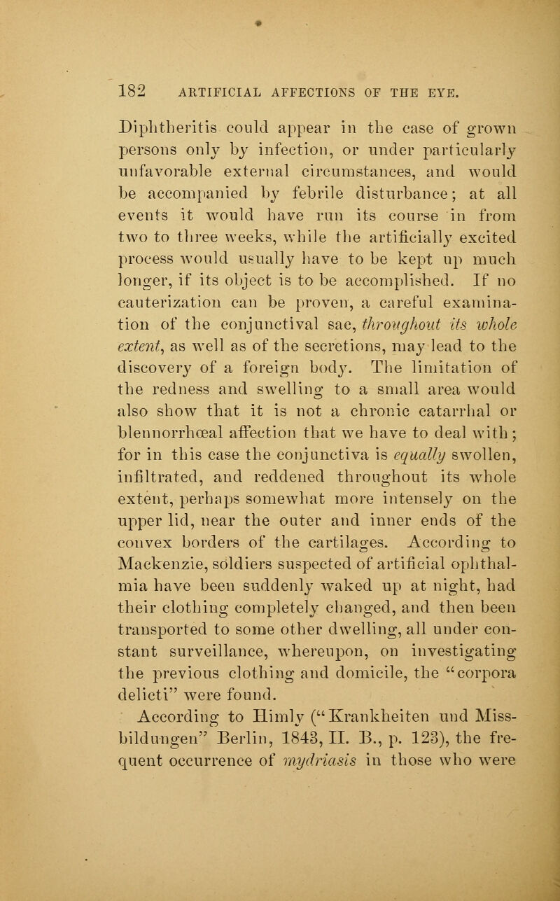 Diphtheritis could appear in the case of grown persons only by infection, or under particularly unfavorable external circumstances, and would be accompanied by febrile disturbance; at all events it would have run its course in from two to three weeks, while the artificially excited process would usually have to be kept up much longer, if its object is to be accomplished. If no cauterization can be proven, a careful examina- tion of the conjunctival sac, throughout its whole extent, as well as of the secretions, may lead to the discovery of a foreign body. The limitation of the redness and swelling to a small area would also show that it is not a chronic catarrhal or blennorrhceal affection that we have to deal with; for in this case the conjunctiva is equally swollen, infiltrated, and reddened throughout its whole extent, perhaps somewhat more intensely on the upper lid, near the outer and inner ends of the convex borders of the cartilages. According to Mackenzie, soldiers suspected of artificial ophthal- mia have been suddenly waked up at night, had their clothing completely changed, and then been transported to some other dwelling, all under con- stant surveillance, whereupon, on investigating the previous clothing and domicile, the corpora delicti were found. According to Himly (Krankheiten und Miss- bildungen Berlin, 1843,11. B., p. 123), the fre- quent occurrence of mydriasis in those who were