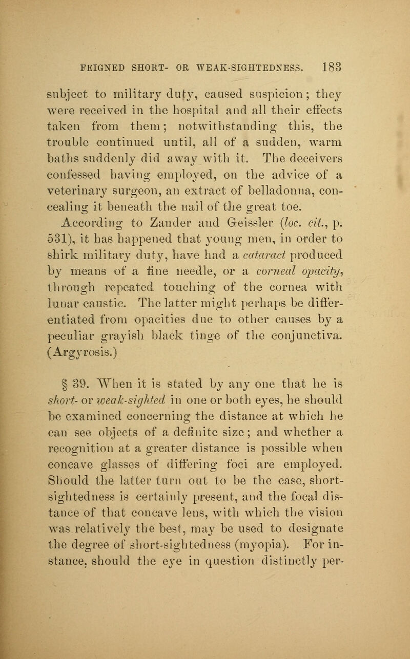 subject to military duty, caused suspicion; they were received in the hospital and all their effects taken from them; notwithstanding this, the trouble continued until, all of a sudden, warm baths suddenly did away with it. The deceivers confessed having employed, on the advice of a veterinary surgeon, an extract of belladonna, con- cealing it beneath the nail of the great toe. According to Zander and Geissler (loc. tit., p. 531), it has happened that young men, in order to shirk military duty, have had a cataract produced by means of a fine needle, or a corneal opacity, through repeated touching of the cornea with lunar caustic. The latter might perhaps be differ- entiated from opacities due to other causes by a peculiar grayish black tinge of the conjunctiva. (Argyrosis.) § 39. When it is stated by any one that he is short- or weak-sighted in one or both eyes, he should be examined concerning the distance at which he can see objects of a definite size; and whether a recognition at a greater distance is possible when concave glasses of differing foci are employed. Should the latter turn out to be the case, short- sightedness is certainly present, and the focal dis- tance of that concave lens, with which the vision wTas relatively the best, may be used to designate the degree of short-sightedness (myopia). For in- stance, should the eye in question distinctly per-