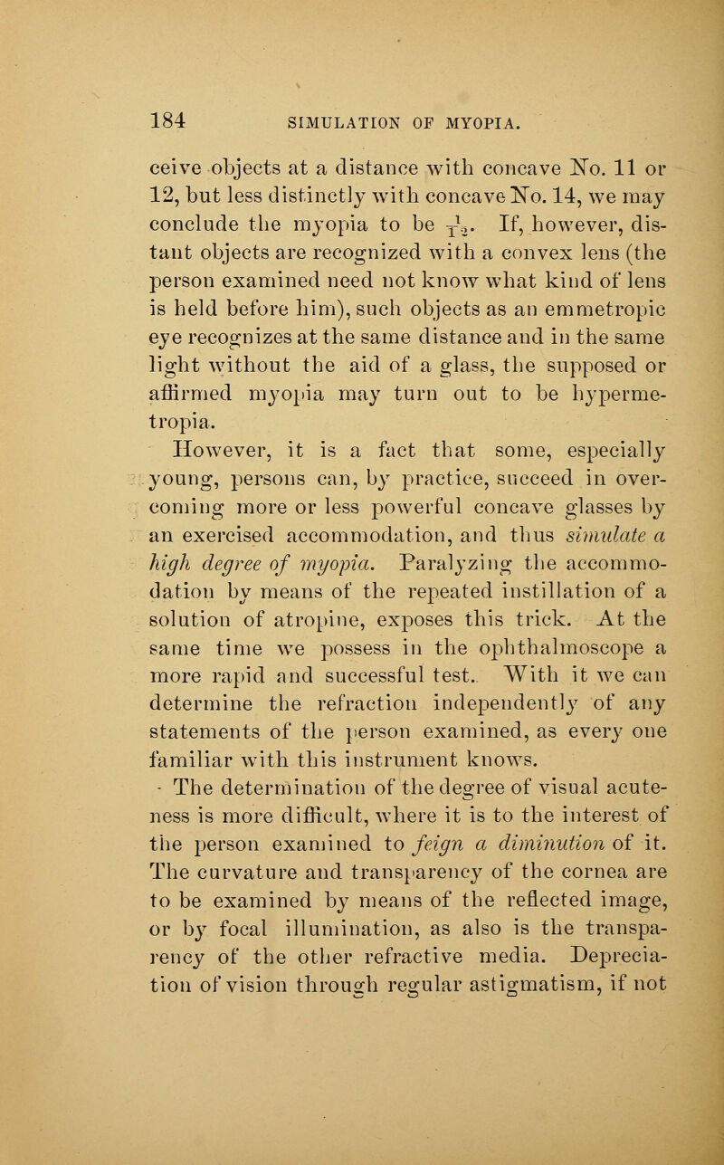 ceive objects at a distance with concave No. 11 or 12, but less distinctly with concave No. 14, we may conclude the myopia to be ■£%. If, however, dis- tant objects are recognized with a convex lens (the person examined need not know what kind of lens is held before him), such objects as an emmetropic eye recognizes at the same distance and in the same light without the aid of a glass, the supposed or affirmed myopia may turn out to be hyperme- tropia. However, it is a fact that some, especially young, persons can, by practice, succeed in over- coming more or less powerful concave glasses by an exercised accommodation, and thus simulate a high degree of myopia. Paralyzing the accommo- dation by means of the repeated instillation of a solution of atropine, exposes this trick. At the same time we possess in the ophthalmoscope a more rapid and successful test. With it we can determine the refraction independently of any statements of the person examined, as every one familiar with this instrument knows. - The determination of the degree of visual acute- ness is more difficult, where it is to the interest of the person examined to feign a diminution of it. The curvature and transparency of the cornea are to be examined by means of the reflected image, or by focal illumination, as also is the transpa- rency of the other refractive media. Deprecia- tion of vision through regular astigmatism, if not