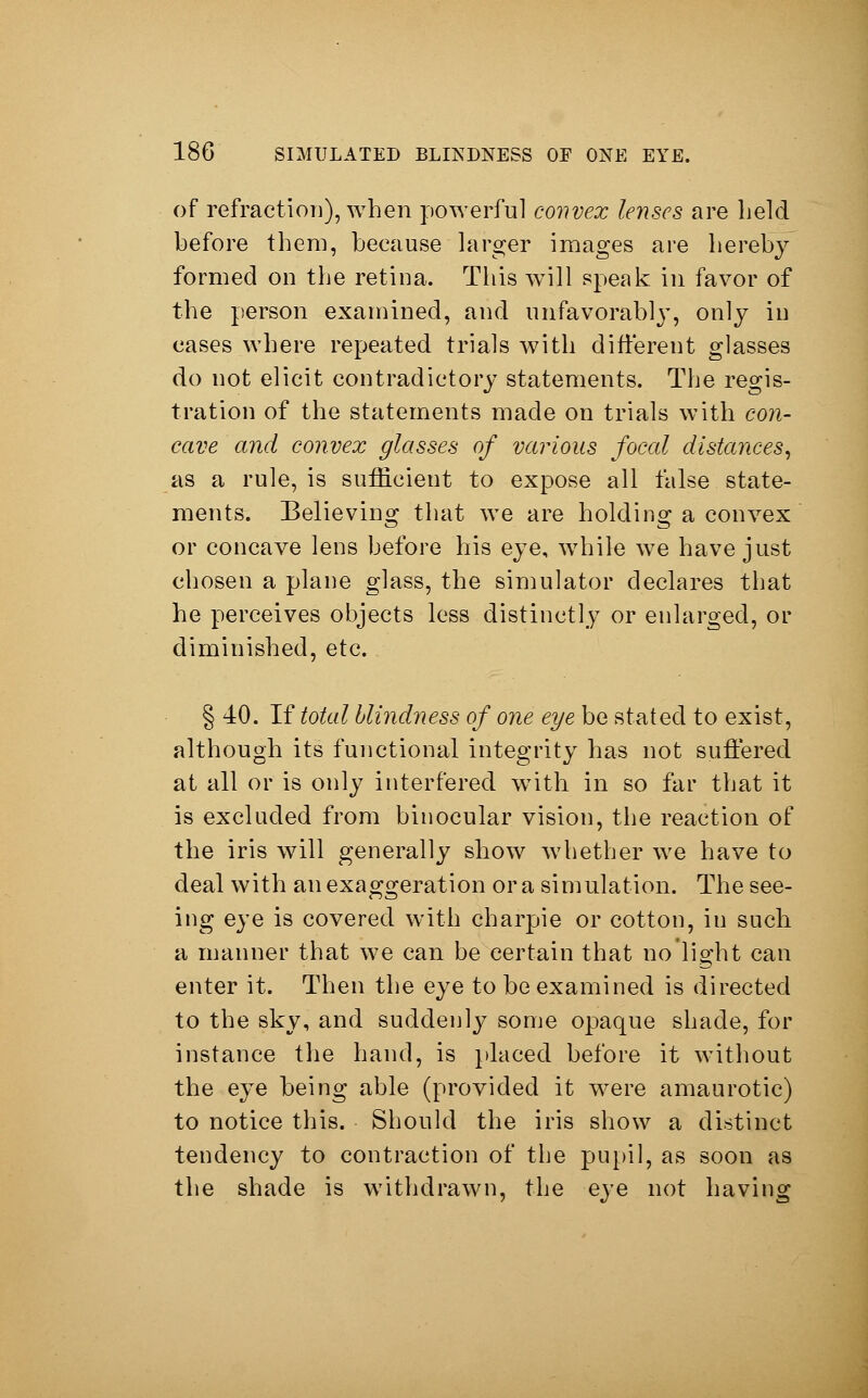 of refraction), when powerful convex lenses are held before them, because larger images are hereby formed on the retina. This will speak in favor of the person examined, and unfavorably, only in cases where repeated trials with different glasses do not elicit contradictory statements. The regis- tration of the statements made on trials with con- cave and convex glasses of various focal distances, as a rule, is sufficient to expose all false state- ments. Believing that we are holding a convex or concave lens before his eye, while we have just chosen a plane glass, the simulator declares that he perceives objects less distinctly or enlarged, or diminished, etc. § 40. If total blindness of one eye be stated to exist, although its functional integrity has not suffered at all or is only interfered with in so far that it is excluded from binocular vision, the reaction of the iris will generally show whether we have to deal with an exaggeration or a simulation. The see- ing eye is covered with charpie or cotton, in such a manner that we can be certain that no light can enter it. Then the eye to be examined is directed to the sky, and suddenly some opaque shade, for instance the hand, is placed before it without the eye being able (provided it were amaurotic) to notice this. Should the iris show a distinct tendency to contraction of the pupil, as soon as the shade is withdrawn, the eye not having