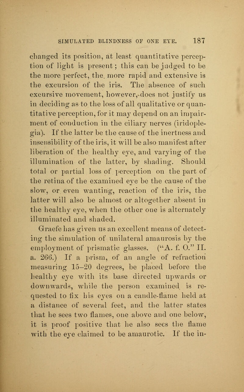 changed its position, at least quantitative percep- tion of light is present; this can be judged to be the more perfect, the. more rapid and extensive is the excursion of the iris. The absence of such excursive movement, howeveiydoes not justify us in deciding as to the loss of all qualitative or quan- titative perception, for it may depend on an impair- ment of conduction in the ciliary nerves (iriclople- gia). If the latter be the cause of the inertness and insensibility of the iris, it will be also manifest after liberation of the healthy eye, and varying of the illumination of the latter, by shading. Should total or partial loss of perception on the part of the retina of the examined eye be the cause of the slow, or even wanting, reaction of the iris, the latter will also be almost or altogether absent in the healthy eye, when the other one is alternately illuminated and shaded. Grraefe has given us an excellent means of detect- ing the simulation of unilateral amaurosis by the employment of prismatic glasses. (A. f. 0. II. a. 266.) If a prism, of an angle of refraction measuring 15-20 degrees, be placed before the healthy eye with its base directed upwards or downwards, while the person examined is re- quested to fix his eyes on a candle-flame held at a distance of several feet, and the latter states that he sees two flames, one above and one below, it is proof positive that he also sees the flame with the eye claimed to be amaurotic. If the in-