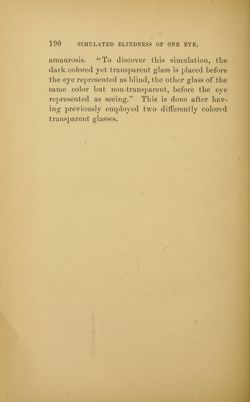amaurosis, To discover this simulation, the dark colored yet transparent glass is placed before the eye represented as blind, the other glass of the same color but non-transparent, before the eye represented as seeing. This is done after hav- ing previously employed two differently colored transparent glasses.