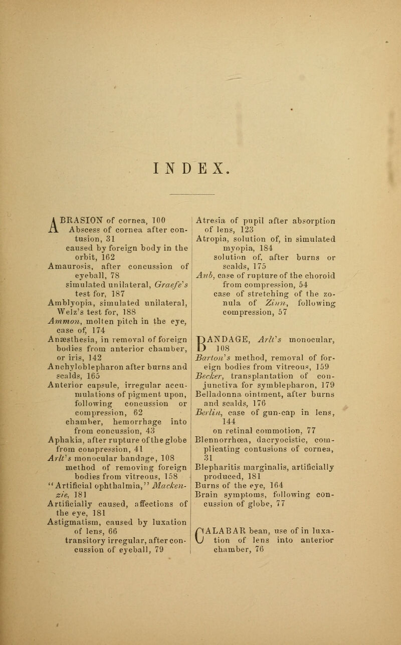 INDEX ABRASION of cornea, TOO Abscess of cornea after con- tusion, 31 caused by foreign body in the orbit, 162 Amaurosis, after concussion of eyeball, 78 simulated unilateral, Graefe's test for, 187 Amblyopia, simulated unilateral, Welz's test for, 188 Ammon, molten pitch in the eye, case of, 174 Anaesthesia, in removal of foreign bodies from anterior chamber, or iris, 142 Ankyloblepharon after burns and scalds, 165 Anterior capsule, irregular accu- mulations of pigment upon, following concussion or compression, 62 chamber, hemorrhage into from concussion, 43 Aphakia, after rupture of the globe from compression, 41 Arlt:s monocular bandage, 108 method of removing foreign bodies from vitreous, 158 Artificial ophthalmia, Macken- zie, 181 Artificially caused, affections of the eye, 181 Astigmatism, caused by luxation of lens, 66 transitory irregular, after con- Atresia of pupil after absorption of lens, 123 Atropia, solution of, in simulated myopia, 184 solution of, after burns or scalds, 175 Aiib, case of rupture of the choroid from compression, 54 case of stretching of the zo- nula of Zürn, following compression, 57 BANDAGE, ArWs monocular, 108 Barton's method, removal of for- eign bodies from vitreous, 159 Becker, transplantation of con- junctiva for Symblepharon, 179 Belladonna, ointment, after burns and scalds, 176 Berlin, case of gun-cap in lens, 144 on retinal commotion, 77 Blennorrhcea, dacryocistic, com- plicating contusions of cornea, 31 Blepharitis marginalis, artificially produced, 181 Burns of the eye, 164 Brain symptoms, following con- cussion of globe, 77 CALABAR bean, use of in luxa- tion of lens into anterior