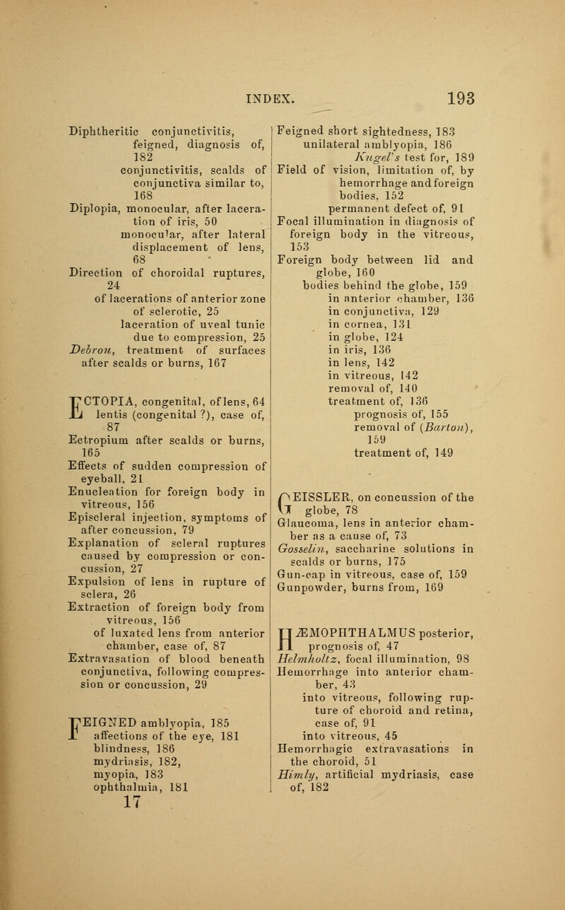 Diphtheritic conjunctivitis, feigned, diagnosis of, 182 conjunctivitis, scalds of conjunctiva similar to, 168 Diplopia, monocular, after lacera- tion of iris, 50 monocular, after lateral displacement of lens, 68 Direction of choroidal ruptures, 24 of lacerations of anterior zone of sclerotic, 25 laceration of uveal tunic due to compression, 25 Debrou, treatment of surfaces after scalds or burns, 167 ECTOPIA, congenital, of lens, 64 lentis (congenital ?), case of, 87 Ectropium after scalds or burns, 165 Effects of sudden compression of eyeball, 21 Enucleation for foreign body in vitreous, 156 Episcleral injection, symptoms of after concussion, 79 Explanation of scleral ruptures caused by compression or con- cussion, 27 Expulsion of lens in rupture of sclera, 26 Extraction of foreign body from vitreous, 156 of luxated lens from anterior chamber, case of, 87 Extravasation of blood beneath conjunctiva, following compres- sion or concussion, 29 FEIGNED amblyopia, 185 affections of the eye, 181 blindness, 186 mydriasis, 182, myopia, 183 ophthalmia, 181 17 Feigned short sightedness, 183 unilateral amblyopia, 186 KugeVs test for, 189 Field of vision, limitation of, by hemorrhage and foreign bodies, 152 permanent defect of, 91 Focal illumination in diagnosis of foreign body in the vitreous, 153 Foreign body between lid and globe, 160 bodies behind the globe, 159 in anterior chamber, 136 in conjunctiva, 129 in cornea, 131 in globe, 124 in iris, 136 in lens, 142 in vitreous, 142 removal of, 140 treatment of, 136 prognosis of, 155 removal of {Barton), 159 treatment of, 149 pEISSLER, on concussion of the VI globe, 78 Glaucoma, lens in anterior cham- ber as a cause of, 73 Gosselin, saccharine solutions in scalds or burns, 175 Gun-cap in vitreous, case of, 159 Gunpowder, burns from, 169 H^EMOPHTHALMUS posterior, prognosis of, 47 Helmholtz, focal illumination, 98 Hemorrhage into anterior cham- ber, 43 into vitreous, following rup- ture of choroid and retina, case of, 91 into vitreous, 45 Hemorrhagic extravasations in the choroid, 51 Hi?nly, artificial mydriasis, case of, 182