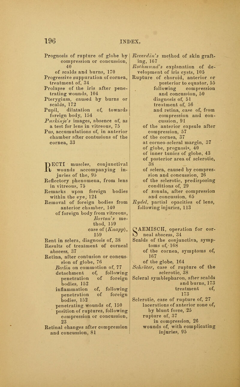 Prognosis of rupture of globe by- compression or concussion, 40 of scalds and burns, 170 Progressive suppuration of cornea, treatment of, 34 Prolapse of the iris after pene- trating wounds, 104 Pterygium, caused by burns or scalds, 172 Pupil, dilatation of, towards foreign body, 154 Purkinje1 s images, absence of, as a test for lens in vitreous, 75 Pus, accumulations of, in anterior chamber after contusions of the cornea, 33 RECTI muscles, conjunctival wounds accompanying in- juries of the, 95 Reflectory phenomena, from lens in vitreous, 75 Remarks upon foreign bodies within the eye, 124 Removal of foreign bodies from anterior chamber, 140 of foreign body from vitreous, Barton's me- thod, 159 case of {Knapp), 159 Rent in sclera, diagnosis of, 38 Results of treatment of corneal abscess, 37 Retina, after contusion or concus- sion of globe, 76 Berlin on commotion of, 77 detachment of, following penetration of foreign bodies, 152 inflammation of, following penetration of foreign bodies, 152 penetrating wounds of, 150 position of ruptures, following compression or concussion, 23 Retinal changes after compression and concussion, 81 THeverdins method of skin graft- ing, 167 Rothmund'' s explanation of de- velopment of iris cysts, 105 Rupture of choroid, anterior or posterior to equator, 55 following compression and concussion, 50 diagnosis of, 51 treatment of, 56 and retina, case of, from compression and con- cussion, 91 of the anterior capsule after compression, 57 of the cornea. 37 at corneo-scleral margin, 37 of globe, prognosi«, 40 of inner tunics of globe, 43 of posterior area of sclerotic, 38 of sclera, caused by compres- sion and concussion, 26 of the sclerotic, predisposing conditions of, 29 of zonula, after compression and concussion, 65 Rydel, partial opacities of lens, following injuries, 113 SAEMISCH, operation for cor- neal abscess, 34 Scalds of the conjunctiva, symp- toms of,-168 of the cornea, symptoms of, 167 of the globe, 164 Schröter, case of rupture of the sclerotic, 38 Scleral Symblepharon, after scalds and burns, 173 treatment of, 173 Sclerotic, case of rupture of, 27 lacerations of anterior zone of, by blunt force, 25 rupture of, 37 in compression, 26 wounds of, with complicating injuries, 95