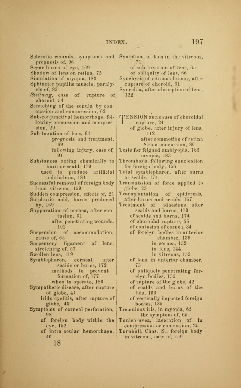 Sclerotic wounds, symptoms and prognosis of, 96 Segar burns of eye, 169 Shadow of lens on retina, 75 Simulation of myopia, 183 Sphincter pupillae muscle, paraly- sis of, S3 Stell wag, case of rupture of choroid, 54 Stretching of the zonula by con- cussion and compression, 62 Sub-conjnnctival hemorrhage, fol- lowing concussion and compres- sion, 29 Sub-luxation of lens, 64 prognosis and treatment, 69 following injury, case of, 91 Substances acting chemically to burn or scald, 179 used to produce artificial ophthalmia, 181 Successful removal of foreign body from vitreous, 159 Sudden compression, effects of, 21 Sulphuric acid, burns produced by, 169 Suppuration of cornea, after con- tusion, 31 after penetrating wounds, 102 Suspension of accommodation, cause of, 65 Suspensory ligament of lens, stretching of, 57 Swollen lens, 119 Symblepharon, corneal, after scalds or burns, 172 methods to prevent formation of, 177 when to operate, ISO Sympathetic disease, after rupture of globe, 41 irido cyclitis, after rupture of globe, 43 Symptoms of corneal perforation, j 98 of foreign body within the eye, 152 of intra ocular hemorrhage, ! 46 18 Symptoms of lens in the vitreous, 71 of sub-luxation of lens, 65 of obliquity of lens, 66 Synchysis of vitreous humor, after rupture of choroid, 61 Synechia, after absorption of lens, 122 rpENSION as a cause of choroidal JL rupture, 24 of globe, after injury of lens, 112 after commotion of retina 1from concussion, 80 Tests for feigned amblyopia, 185 myopia, 183 Thrombosis, following enucleation for foreign body, 156 Total Symblepharon, after burns or scalds, 174 Transmission of force applied to globe, 23 Transplantation of epidermis, after burns and scalds, 167 Treatment of adhesions after scalds and burns, 179 of scalds and burns, 174 of choroidal rupture, 56 of contusion of cornea, 34 of foreign bodies in anterior chamber, 139 in cornea, 132 in lens, 144 in vitreous, 155 of lens in anterior chamber, 73 of obliquely penetrating for- eign bodies, 135 of rupture of the globe, 42 of scalds and burns of the lids, 166 of vertically impacted foreign bodies, 135 Tremulous iris, in myopia, 65 the symptom of, 65 Tunica-uvea, laceration of in compression or concussion, 25 Turnbull, Chas. S., foreign body in vitreous, case of, 150