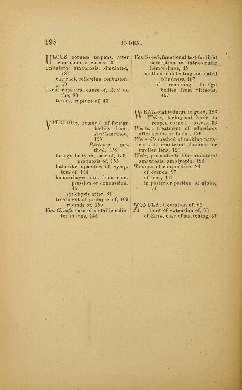 ULCUS corneas serpens, after contusion of cornea, 34 Unilateral amaurosis, simulated, 187 cataract, following contusion, ^ 60 Uveal ruptures, cause of, Arlt on the, 83 tunics, rupture of, 43 FcmGW(^functional test for light perception in intra-ocular hemorrhnge, 45 method of detecting simulated blindness, 187 of removing foreign bodies from vitreous, 157 VITREOUS, removal of foreign bodies from, A rWs method, 158 Barton''s me- thod, 159 foreign body in, case of, 150 prognosis of, 155 halo-like opacities of, symp- tom of, 154 hemorrhages into, from com- pression or concussion, 45 synchysis after, 61 treatment of prolapse of, 109 wounds of, 150 Von Graefe, case of metallic splin- ter in lens, 145 WE A K-sightedness, feigned, 183 Weber, lachrymal knife to reopen corneal abscess, 36 ! Wecker, treatment of adhesions after scalds or burns, 179 < Wemek's method of making para- centesis of~anterior chamber for swollen lens, 121 ' Welz, prismatic test for unilateral amaurosis, amblyopia, 188 ! Wounds of conjunctiva, 94 of cornea, 97 of lens, HI in posterior portion of globe, 150 ZONULA, laceration of, 62 limit of extension of, 63 of Zinn, case of stretching, 57