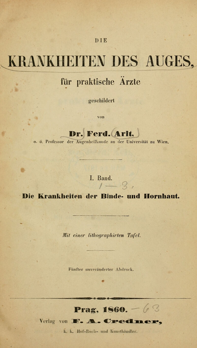 DIE KRANKHEITEN DES AUGES, für praktische Ärzte geschildert Dr. Ferd. Arlt, o. ö. Professor der Augenheilkunde an der Universität zu Wien. I. Band. Die Krankheiten der Binde- and Hornhaut. Mit eitler lithographirten TufeL Fünfter unveränderter Abdruck. Prag, 1S60. r? Verlag- von 3F» .A_. C2:m?^c1_:ml4&:«?« k, k. Hof-Buch- und Kunsthändler.