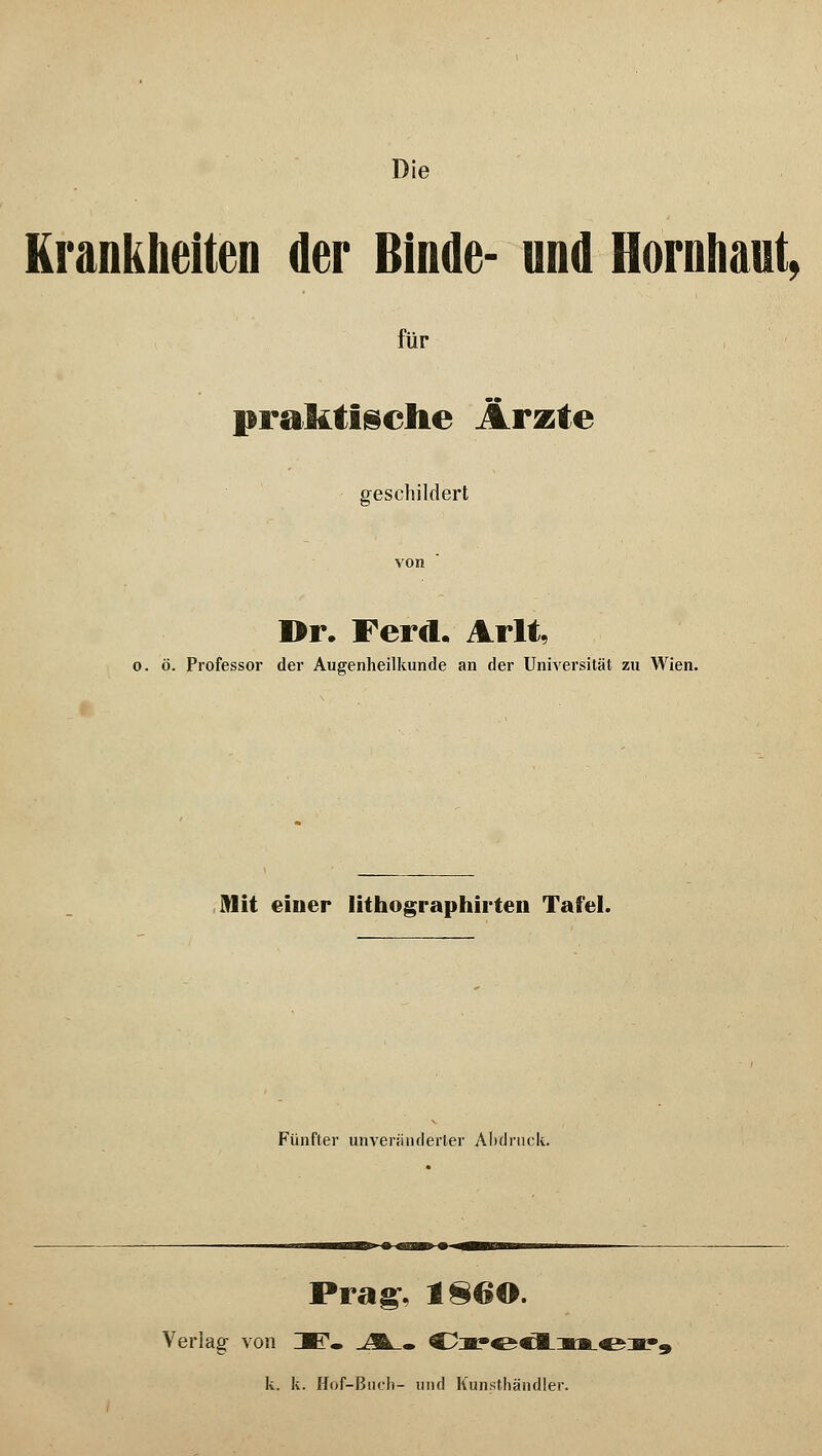 Krankheiten der Binde- und Hornhaut, für praktische Ärzte geschildert Dr. Ferd. Arlt, o. ö. Professor der Augenheilkunde an der Universität zu Wien. Mit einer lithographirten Tafel. Fünfter unveränderter Abdruck. Prag, 1860. Verlag von ZBT. JÄ_. Cx*edmev9 k. k. Hof-Buch- und Kunsthändler.