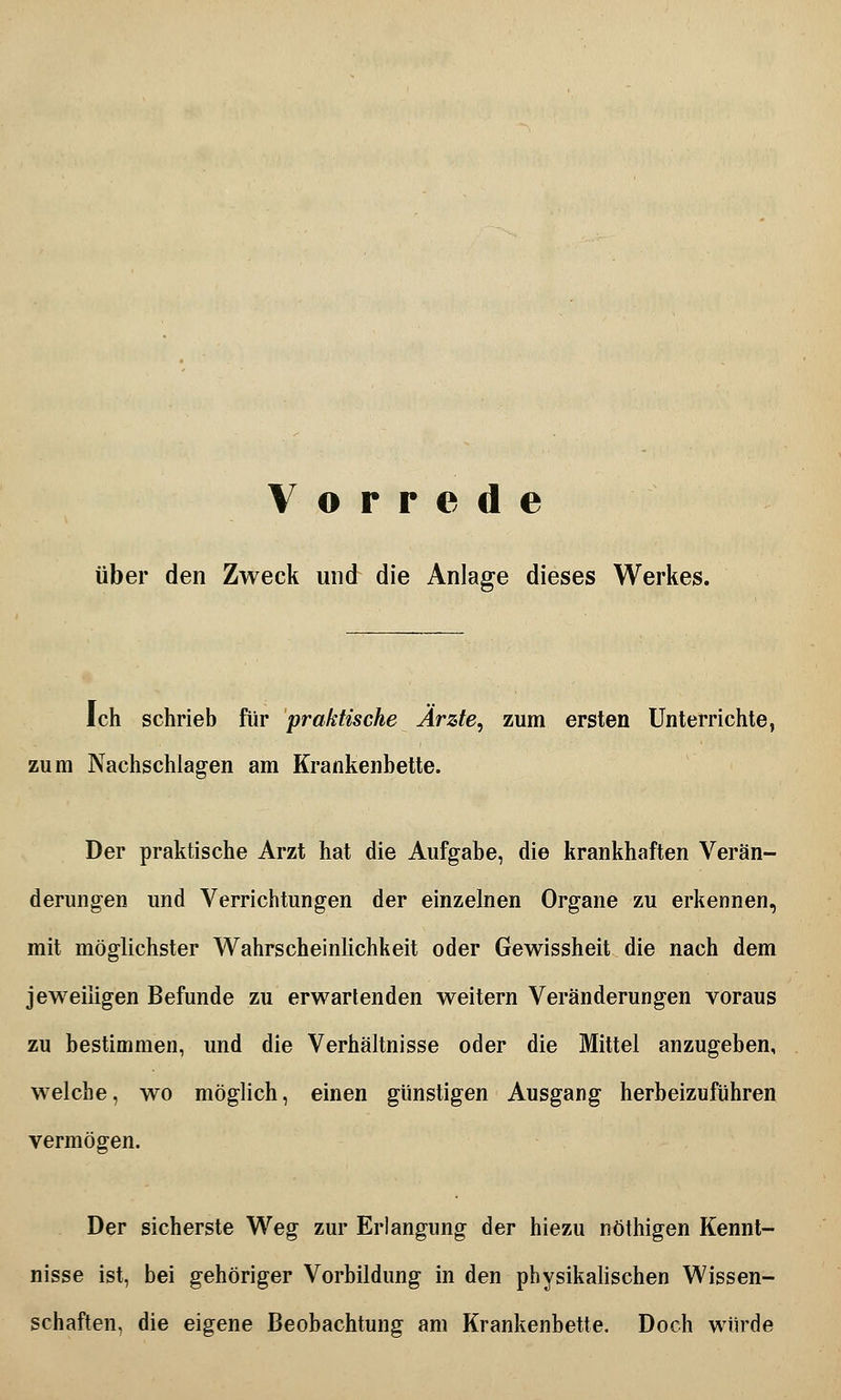 Vorrede über den Zweck und die Anlage dieses Werkes. Ich schrieb für praktische Ärzte, zum ersten Unterrichte, zum Nachschlagen am Krankenbette. Der praktische Arzt hat die Aufgabe, die krankhaften Verän- derungen und Verrichtungen der einzelnen Organe zu erkennen, mit möglichster Wahrscheinlichkeit oder Gewissheit die nach dem jeweiligen Befunde zu erwartenden weitern Veränderungen voraus zu bestimmen, und die Verhältnisse oder die Mittel anzugeben, welche, wo möglich, einen günstigen Ausgang herbeizuführen vermögen. Der sicherste Weg zur Erlangung der hiezu nöthigen Kennt- nisse ist, bei gehöriger Vorbildung in den physikalischen Wissen- schaften, die eigene Beobachtung am Krankenbette. Doch würde