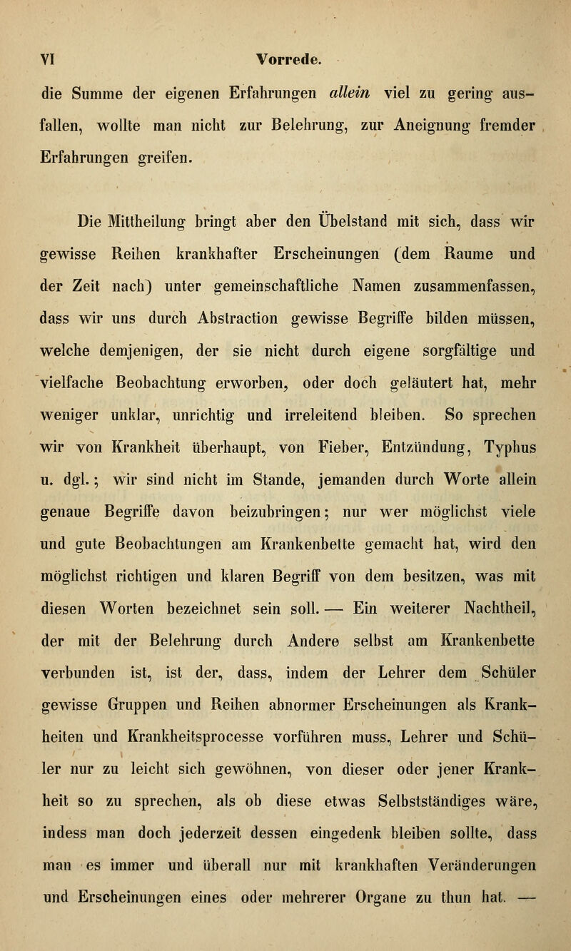 die Summe der eigenen Erfahrungen allein viel zu gering aus- fallen, wollte man nicht zur Belehrung, zur Aneignung fremder Erfahrungen greifen. Die Mittheilung bringt aber den Übelstand mit sich, dass wir gewisse Reihen krankhafter Erscheinungen (dem Räume und der Zeit nach) unter gemeinschaftliche Namen zusammenfassen, dass wir uns durch Abstraction gewisse Begriffe bilden müssen, welche demjenigen, der sie nicht durch eigene sorgfältige und vielfache Beobachtung erworben, oder doch geläutert hat, mehr weniger unklar, unrichtig und irreleitend bleiben. So sprechen wir von Krankheit überhaupt, von Fieber, Entzündung, Typhus u* dgl.; wir sind nicht im Stande, jemanden durch Worte allein genaue Begriffe davon beizubringen; nur wer möglichst viele und gute Beobachtungen am Krankenbette gemacht hat, wird den möglichst richtigen und klaren Begriff von dem besitzen, was mit diesen Worten bezeichnet sein soll. — Ein weiterer Nachtheil, der mit der Belehrung durch Andere selbst am Krankenbette verbunden ist, ist der, dass, indem der Lehrer dem Schüler gewisse Gruppen und Reihen abnormer Erscheinungen als Krank- heiten und Krankheitsprocesse vorführen muss, Lehrer und Schü- ler nur zu leicht sich gewöhnen, von dieser oder jener Krank- heit so zu sprechen, als ob diese etwas Selbstständiges wäre, indess man doch jederzeit dessen eingedenk bleiben sollte, dass man es immer und überall nur mit krankhaften Veränderungen und Erscheinungen eines oder mehrerer Organe zu thun hat. —
