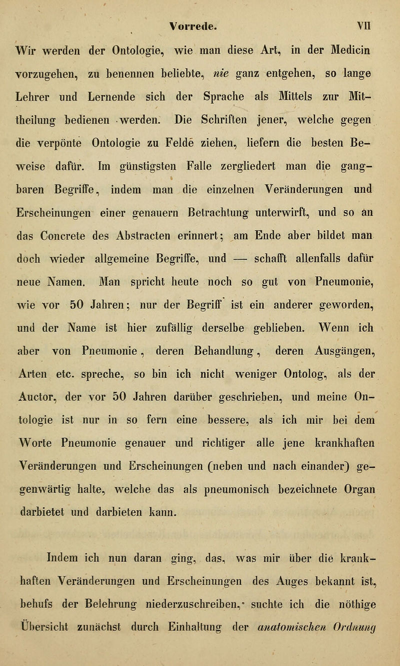 Wir werden der Ontologie, wie man diese Art, in der Medicin vorzugehen, zu benennen beliebte, nie ganz entgehen, so lange Lehrer und Lernende sich der Sprache als Mittels zur Mit- theilung bedienen werden. Die Schriften jener, welche gegen die verpönte Ontologie zu Felde ziehen, liefern die besten Be- weise dafür. Im günstigsten Falle zergliedert man die gang- baren Begriffe, indem man die einzelnen Veränderungen und Erscheinungen einer genauem Betrachtung unterwirft, und so an das Concrete des Abstracten erinnert; am Ende aber bildet man doch wieder allgemeine Begriffe, und — schafft allenfalls dafür neue Namen. Man spricht heute noch so gut von Pneumonie, wie vor 50 Jahren; nur der Begriff ist ein anderer geworden, und der Name ist hier zufällig derselbe geblieben. Wenn ich aber von Pneumonie, deren Behandlung, deren Ausgängen, Arten etc. spreche, so bin ich nicht weniger Ontolog, als der Auetor, der vor 50 Jahren darüber geschrieben, und meine On- tologie ist nur in so fern eine bessere, als ich mir bei dem Worte Pneumonie genauer und richtiger alle jene krankhaften Veränderungen und Erscheinungen (neben und nach einander) ge- genwärtig halte, welche das als pneumonisch bezeichnete Organ darbietet und darbieten kann. Indem ich nun daran ging, das, was mir über die krank- haften Veränderungen und Erscheinungen des Auges bekannt ist, behufs der Belehrung niederzuschreiben,* suchte ich die nöthige Übersicht zunächst durch Einhaltung der anatomischen Ordnung