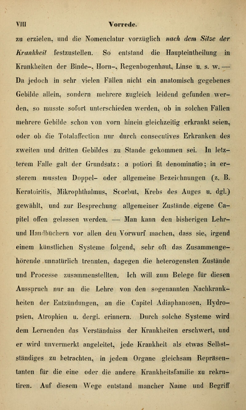 zu erzielen, und die Nomenclalur vorzüglich nach dem Sitze der Krankheit festzustellen. So entstand die Haupteintheilung in Krankheiten der Binde-, Hörn-, Regenbogenhaut, Linse u. s. w. — Da jedoch in sehr vielen Fällen nicht ein anatomisch gegebenes Gebilde allein, sondern mehrere zugleich leidend gefunden wer- den, so musste sofort unterschieden werden, ob in solchen Fällen mehrere Gebilde schon von vorn hinein gleichzeitig erkrankt seien, oder ob die Totalaffection nur durch consecutives Erkranken des zweiten und dritten Gebildes zu Stande gekommen sei. In letz- terem Falle galt der Grundsatz: a potiori fit denominatio; in er- sterem mussten Doppel- oder allgemeine Bezeichnungen (z. B. Keratoiritis, Mikrophthalmus, Scorbut, Krebs des Auges u. dgl.) gewählt, und zur Besprechung allgemeiner Zustände eigene Ca- pitel offen gelassen werden. — Man kann den bisherigen Lehr- und Handbüchern vor allen den Vorwurf machen, dass sie, irgend einem künstlichen Systeme folgend, sehr oft das Zusammenge- hörende unnatürlich trennten, dagegen die heterogensten Zustände und Processe zusammenstellten. Ich will zum Belege für diesen Ausspruch nur an die Lehre von den sogenannten Nachkrank- heiten der Entzündungen, an die Capitel Adiaphanosen, Hydro- psien, Atrophien u. dergi. erinnern. Durch solche Systeme wird dem Lernenden das Versländniss der Krankheiten erschwert, und er wird unvermerkt angeleitet, jede Krankheit als etwas Selbst- ständiges zu betrachten, in jedem Organe gleichsam Repräsen- tanten für die eine oder die andere Krankheitsfamilie zu rekru- tiren. Auf diesem Wege entstand mancher Name und Begriff