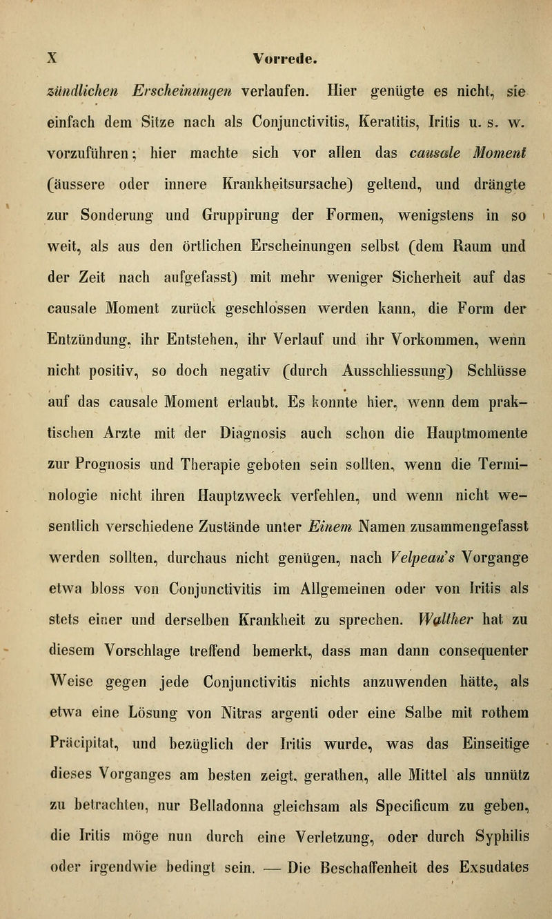 zündlichen Erscheinungen verlaufen. Hier genügte es nicht, sie einfach dem Sitze nach als Conjunctivitis, Keratitis, Iritis u. s. w. vorzuführen; hier machte sich vor allen das causale Moment (äussere oder innere Krankheitsursache) geltend, und drängte zur Sonderung und Gruppirung der Formen, wenigstens in so weit, als aus den örtlichen Erscheinungen selbst (dem Raum und der Zeit nach aufgefasst) mit mehr weniger Sicherheit auf das causale Moment zurück geschlossen werden kann, die Form der Entzündung, ihr Entstehen, ihr Verlauf und ihr Vorkommen, wenn nicht positiv, so doch negativ (durch Ausschliessung) Schlüsse auf das causale Moment erlaubt. Es konnte hier, wenn dem prak- tischen Arzte mit der Diagnosis auch schon die Hauptmomente zur Prognosis und Therapie geboten sein sollten, wenn die Termi- nologie nicht ihren Hauptzweck verfehlen, und wenn nicht we- sentlich verschiedene Zustände unter Einem Namen zusammengefasst werden sollten, durchaus nicht genügen, nach Velpeaus Vorgange etwa bloss von Conjunctivitis im Allgemeinen oder von Iritis als stets einer und derselben Krankheit zu sprechen. Weither hat zu diesem Vorschlage treffend bemerkt, dass man dann consequenter Weise gegen jede Conjunctivitis nichts anzuwenden hätte, als etwa eine Lösung von Nitras argenti oder eine Salbe mit rothem Prä dpi tat, und bezüglich der Iritis wurde, was das Einseitige dieses Vorganges am besten zeigt, gerathen, alle Mittel als unnütz zu betrachten, nur Belladonna gleichsam als Specificum zu geben, die Iritis möge nun durch eine Verletzung, oder durch Syphilis oder irgendwie bedingt sein. — Die Beschaffenheit des Exsudates