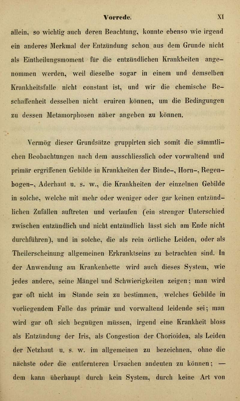 allein, so wichtig auch deren Beachtung, konnte ebenso wie irgend ein anderes Merkmal der Entzündung schon aus dem Grunde nicht als Eintheilungsmoment für die entzündlichen Krankheiten ange- nommen werden, weil dieselbe sogar in einem und demselben Krankheitsfalle nicht constant ist, und wir die chemische Be- schaffenheit desselben nicht eruiren können, um die Bedingungen zu dessen Metamorphosen näher angeben zu können. Vermög dieser Grundsätze gruppirten sich somit die sämmtli- chen Beobachtungen nach dem ausschliesslich oder vorwaltend und primär ergriffenen Gebilde in Krankheiten der Binde-, Hörn-, Regen- bogen-, Aderhaut u. s. w., die Krankheiten der einzelnen Gebilde in solche, welche mit mehr oder weniger oder gar keinen entzünd- lichen Zufällen auftreten und verlaufen (ein strenger Unterschied zwischen entzündlich und nicht entzündlich lässt sich am Ende nicht durchführen), und in solche, die als rein örtliche Leiden, oder als Theilerscheinung allgemeinen Erkranktseins zu betrachten sind. In der Anwendung am Krankenbette wird auch dieses System, wie jedes andere, seine Mängel und Schwierigkeiten zeigen; man wird gar oft nicht im Stande sein zu bestimmen, welches Gebilde in vorliegendem Falle das primär und vorwaltend leidende sei; man wird gar oft sich begnügen müssen, irgend eine Krankheit bloss als Entzündung der Iris, als Congestion der Chorioidea, als Leiden der Netzhaut u. s. w. im allgemeinen zu bezeichnen, ohne die nächste oder die entfernteren Ursachen andeuten zu können; — dem kann überhaupt durch kein System, durch keine Art von